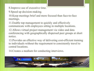 8.Improve use of executive time.
9.Speed up decision-making.
10.Keep meetings brief and more focused than face-to-face
meetings.
11.Enable top management to quickly and effectively
communicate with employees sitting in multiple locations.
12.Allows virtual project management via video and data
conferencing with geographically dispersed peer groups at short
notice.
13.Provides an effective way of delivering cost-efficient training
to individuals without the requirement to consistently travel to
central locations.
14.Creates a medium for conducting interviews.
 
