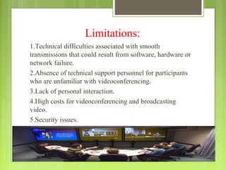 Limitations:
1.Technical difficulties associated with smooth
transmissions that could result from software, hardware or
network failure.
2.Absence of technical support personnel for participants
who are unfamiliar with videoconferencing.
3.Lack of personal interaction.
4.High costs for videoconferencing and broadcasting
video.
5.Security issues.
 