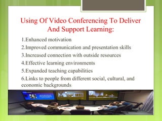 Using Of Video Conferencing To Deliver
        And Support Learning:
1.Enhanced motivation
2.Improved communication and presentation skills
3.Increased connection with outside resources
4.Effective learning environments
5.Expanded teaching capabilities
6.Links to people from different social, cultural, and
economic backgrounds
 