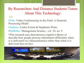 By Researchers And Distance Students/Tutors
          About This Technology:
 (1)
•Title: Video Conferencing in the Field: A Heuristic
Processing Model
•Authors: Carlos Ferran & Stephanie Watts
•Publisher: Management Science , vol. 54, no. 9
•This research uses dual-process cognitive theory to
describe how people process information differently when
it is delivered via videoconference rather than when it is
delivered face-to-face
 