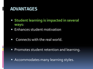 ADVANTAGES
 Student learning is impacted in several
ways:
 Enhances student motivation
 Connects with the real world.
 Promotes student retention and learning.
 Accommodates many learning styles.
 
