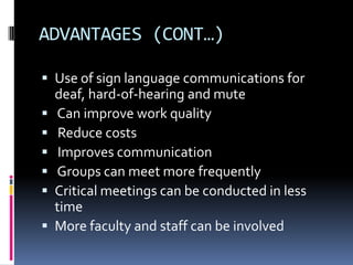 ADVANTAGES (CONT…)
 Use of sign language communications for
deaf, hard-of-hearing and mute
 Can improve work quality
 Reduce costs
 Improves communication
 Groups can meet more frequently
 Critical meetings can be conducted in less
time
 More faculty and staff can be involved
 