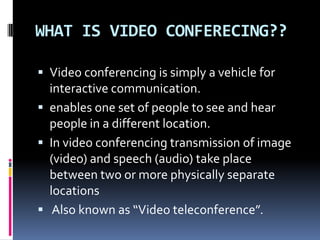 WHAT IS VIDEO CONFERECING??
 Video conferencing is simply a vehicle for
interactive communication.
 enables one set of people to see and hear
people in a different location.
 In video conferencing transmission of image
(video) and speech (audio) take place
between two or more physically separate
locations
 Also known as “Video teleconference”.
 