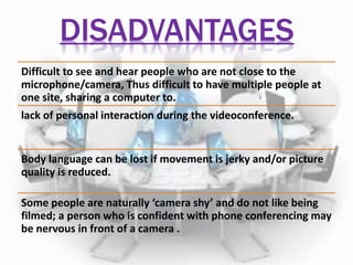 DISADVANTAGES 
Difficult to see and hear people who are not close to the 
microphone/camera, Thus difficult to have multiple people at 
one site, sharing a computer to. 
lack of personal interaction during the videoconference. 
Body language can be lost if movement is jerky and/or picture 
quality is reduced. 
Some people are naturally ‘camera shy’ and do not like being 
filmed; a person who is confident with phone conferencing may 
be nervous in front of a camera . 
 