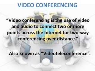 VIDEO CONFERENCING 
“Video conferencing is the use of video 
and audio to connect two or more 
points across the Internet for two-way 
conferencing over distance.” 
Also known as “Videoteleconference”. 
 