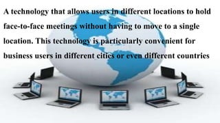A technology that allows users in different locations to hold
face-to-face meetings without having to move to a single
location. This technology is particularly convenient for
business users in different cities or even different countries
 