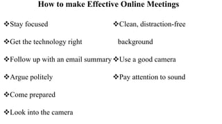 How to make Effective Online Meetings
Stay focused
Get the technology right
Follow up with an email summary
Argue politely
Come prepared
Look into the camera
Clean, distraction-free
background
Use a good camera
Pay attention to sound
 