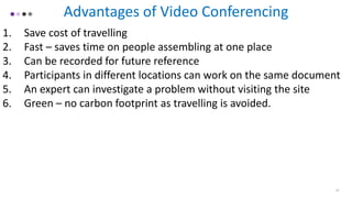 Advantages of Video Conferencing
1. Save cost of travelling
2. Fast – saves time on people assembling at one place
3. Can be recorded for future reference
4. Participants in different locations can work on the same document
5. An expert can investigate a problem without visiting the site
6. Green – no carbon footprint as travelling is avoided.
10
 