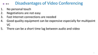 Disadvantages of Video Conferencing
1. No personal touch
2. Negotiations are not easy
3. Fast Internet connections are needed
4. Good quality equipment can be expensive especially for multipoint
VC
5. There can be a short time lag between audio and video
11
 