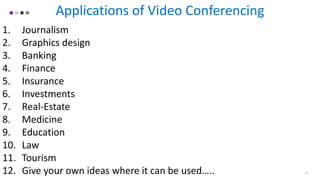 Applications of Video Conferencing
1. Journalism
2. Graphics design
3. Banking
4. Finance
5. Insurance
6. Investments
7. Real-Estate
8. Medicine
9. Education
10. Law
11. Tourism
12. Give your own ideas where it can be used….. 12
 
