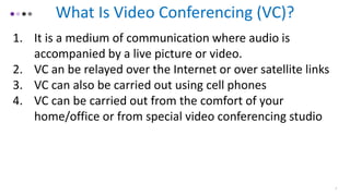 What Is Video Conferencing (VC)?
1. It is a medium of communication where audio is
accompanied by a live picture or video.
2. VC an be relayed over the Internet or over satellite links
3. VC can also be carried out using cell phones
4. VC can be carried out from the comfort of your
home/office or from special video conferencing studio
2
 
