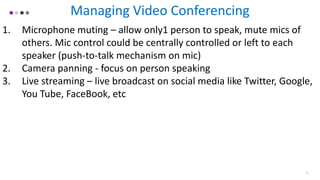 Managing Video Conferencing
1. Microphone muting – allow only1 person to speak, mute mics of
others. Mic control could be centrally controlled or left to each
speaker (push-to-talk mechanism on mic)
2. Camera panning - focus on person speaking
3. Live streaming – live broadcast on social media like Twitter, Google,
You Tube, FaceBook, etc
9
 