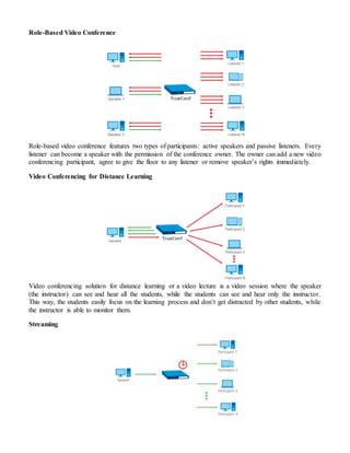 Role-Based Video Conference
Role-based video conference features two types of participants: active speakers and passive listeners. Every
listener can become a speaker with the permission of the conference owner. The owner can add a new video
conferencing participant, agree to give the floor to any listener or remove speaker’s rights immediately.
Video Conferencing for Distance Learning
Video conferencing solution for distance learning or a video lecture is a video session where the speaker
(the instructor) can see and hear all the students, while the students can see and hear only the instructor.
This way, the students easily focus on the learning process and don’t get distracted by other students, while
the instructor is able to monitor them.
Streaming
 