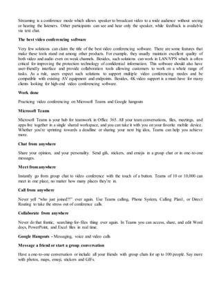 Streaming is a conference mode which allows speaker to broadcast video to a wide audience without seeing
or hearing the listeners. Other participants can see and hear only the speaker, while feedback is available
via text chat.
The best video conferencing software
Very few solutions can claim the title of the best video conferencing software. There are some features that
make these tools stand out among other products. For example, they usually maintain excellent quality of
both video and audio even on weak channels. Besides, such solutions can work in LAN/VPN which is often
critical for improving the protection technology of confidential information. This software should also have
user-friendly interface and provide collaboration tools allowing customers to work on a whole range of
tasks. As a rule, users expect such solutions to support multiple video conferencing modes and be
compatible with existing AV equipment and endpoints. Besides, 4K video support is a must-have for many
clients looking for high-end video conferencing software.
Work done
Practicing video conferencing on Microsoft Teams and Google hangouts
Microsoft Teams
Microsoft Teams is your hub for teamwork in Office 365. All your team conversations, files, meetings, and
apps live together in a single shared workspace, and you can take it with you on your favorite mobile device.
Whether you’re sprinting towards a deadline or sharing your next big idea, Teams can help you achieve
more.
Chat from anywhere
Share your opinion, and your personality. Send gifs, stickers, and emojis in a group chat or in one-to-one
messages.
Meet from anywhere
Instantly go from group chat to video conference with the touch of a button. Teams of 10 or 10,000 can
meet in one place, no matter how many places they’re in.
Call from anywhere
Never yell “who just joined?!” ever again. Use Teams calling, Phone System, Calling Plan1, or Direct
Routing to take the stress out of conference calls.
Collaborate from anywhere
Never do that frantic, searching-for-files thing ever again. In Teams you can access, share, and edit Word
docs, PowerPoint, and Excel files in real time.
Google Hangouts - Messaging, voice and video calls
Message a friend or start a group conversation
Have a one-to-one conversation or include all your friends with group chats for up to 100 people. Say more
with photos, maps, emoji, stickers and GIFs.
 