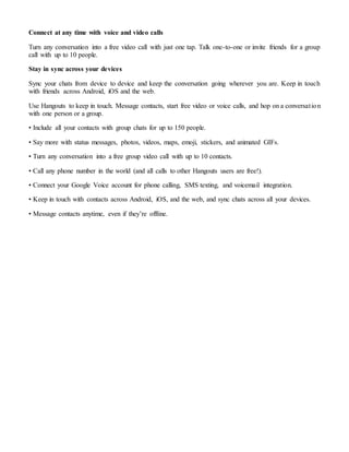 Connect at any time with voice and video calls
Turn any conversation into a free video call with just one tap. Talk one-to-one or invite friends for a group
call with up to 10 people.
Stay in sync across your devices
Sync your chats from device to device and keep the conversation going wherever you are. Keep in touch
with friends across Android, iOS and the web.
Use Hangouts to keep in touch. Message contacts, start free video or voice calls, and hop on a conversation
with one person or a group.
• Include all your contacts with group chats for up to 150 people.
• Say more with status messages, photos, videos, maps, emoji, stickers, and animated GIFs.
• Turn any conversation into a free group video call with up to 10 contacts.
• Call any phone number in the world (and all calls to other Hangouts users are free!).
• Connect your Google Voice account for phone calling, SMS texting, and voicemail integration.
• Keep in touch with contacts across Android, iOS, and the web, and sync chats across all your devices.
• Message contacts anytime, even if they’re offline.
 