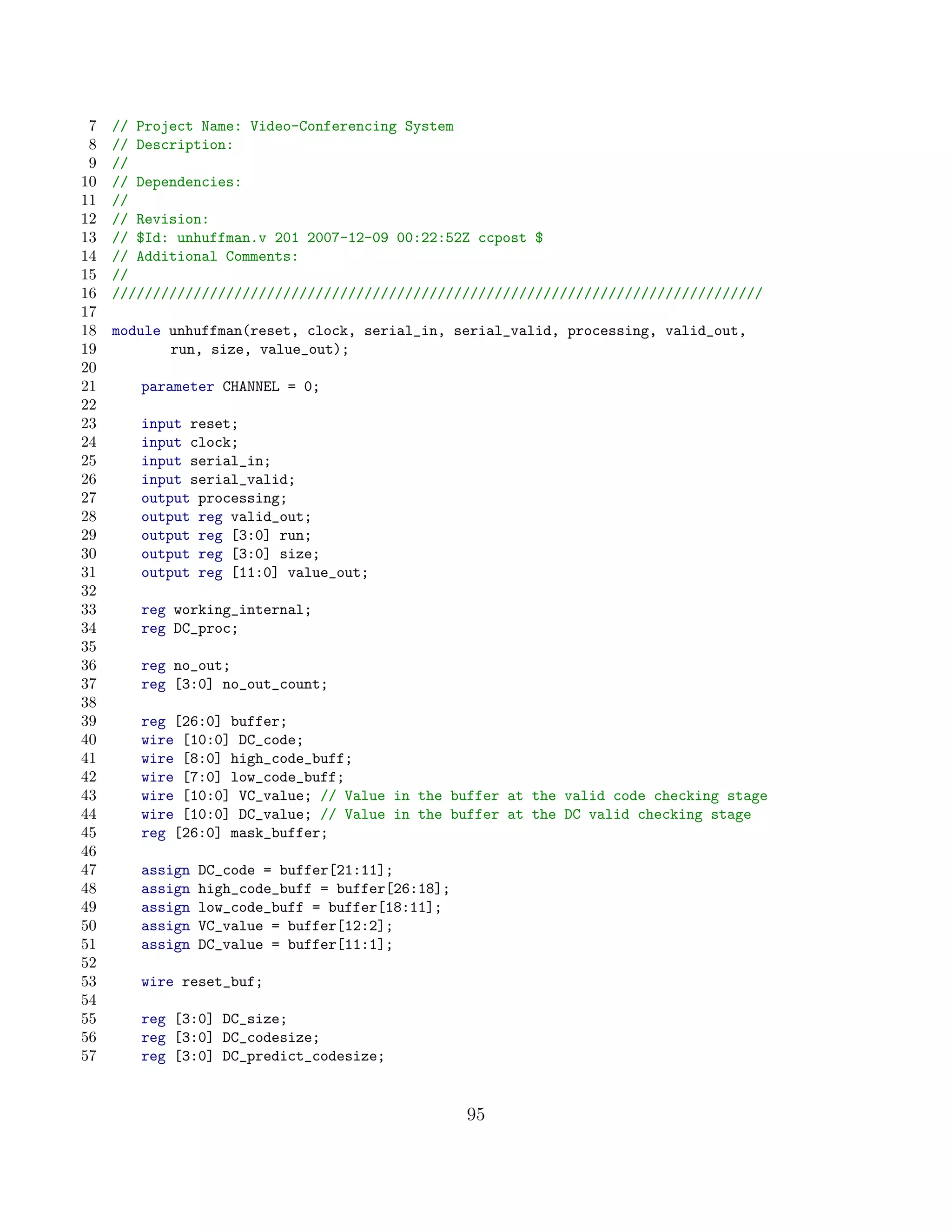 7   // Project Name: Video-Conferencing System
 8   // Description:
 9   //
10   // Dependencies:
11   //
12   // Revision:
13   // $Id: unhuffman.v 201 2007-12-09 00:22:52Z ccpost $
14   // Additional Comments:
15   //
16   ////////////////////////////////////////////////////////////////////////////////
17
18   module unhuffman(reset, clock, serial_in, serial_valid, processing, valid_out,
19          run, size, value_out);
20
21      parameter CHANNEL = 0;
22
23      input reset;
24      input clock;
25      input serial_in;
26      input serial_valid;
27      output processing;
28      output reg valid_out;
29      output reg [3:0] run;
30      output reg [3:0] size;
31      output reg [11:0] value_out;
32
33      reg working_internal;
34      reg DC_proc;
35
36      reg no_out;
37      reg [3:0] no_out_count;
38
39      reg [26:0] buffer;
40      wire [10:0] DC_code;
41      wire [8:0] high_code_buff;
42      wire [7:0] low_code_buff;
43      wire [10:0] VC_value; // Value in the buffer at the valid code checking stage
44      wire [10:0] DC_value; // Value in the buffer at the DC valid checking stage
45      reg [26:0] mask_buffer;
46
47      assign   DC_code = buffer[21:11];
48      assign   high_code_buff = buffer[26:18];
49      assign   low_code_buff = buffer[18:11];
50      assign   VC_value = buffer[12:2];
51      assign   DC_value = buffer[11:1];
52
53      wire reset_buf;
54
55      reg [3:0] DC_size;
56      reg [3:0] DC_codesize;
57      reg [3:0] DC_predict_codesize;


                                                   95
 