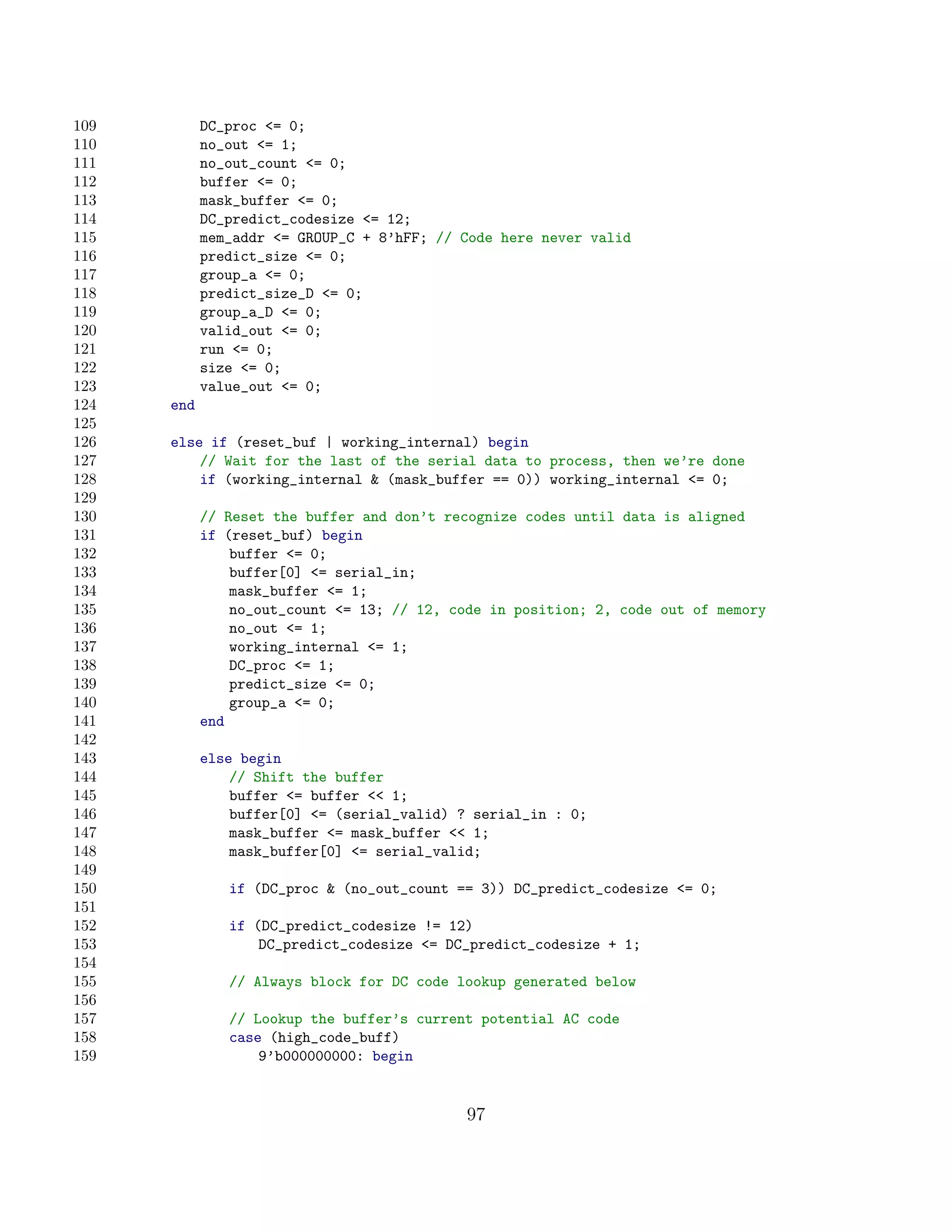 109         DC_proc = 0;
110         no_out = 1;
111         no_out_count = 0;
112         buffer = 0;
113         mask_buffer = 0;
114         DC_predict_codesize = 12;
115         mem_addr = GROUP_C + 8’hFF; // Code here never valid
116         predict_size = 0;
117         group_a = 0;
118         predict_size_D = 0;
119         group_a_D = 0;
120         valid_out = 0;
121         run = 0;
122         size = 0;
123         value_out = 0;
124   end
125
126   else if (reset_buf | working_internal) begin
127       // Wait for the last of the serial data to process, then we’re done
128       if (working_internal  (mask_buffer == 0)) working_internal = 0;
129
130         // Reset the buffer and don’t recognize codes until data is aligned
131         if (reset_buf) begin
132             buffer = 0;
133             buffer[0] = serial_in;
134             mask_buffer = 1;
135             no_out_count = 13; // 12, code in position; 2, code out of memory
136             no_out = 1;
137             working_internal = 1;
138             DC_proc = 1;
139             predict_size = 0;
140             group_a = 0;
141         end
142
143         else begin
144             // Shift the buffer
145             buffer = buffer  1;
146             buffer[0] = (serial_valid) ? serial_in : 0;
147             mask_buffer = mask_buffer  1;
148             mask_buffer[0] = serial_valid;
149
150            if (DC_proc  (no_out_count == 3)) DC_predict_codesize = 0;
151
152            if (DC_predict_codesize != 12)
153                DC_predict_codesize = DC_predict_codesize + 1;
154
155            // Always block for DC code lookup generated below
156
157            // Lookup the buffer’s current potential AC code
158            case (high_code_buff)
159                9’b000000000: begin


                                             97
 