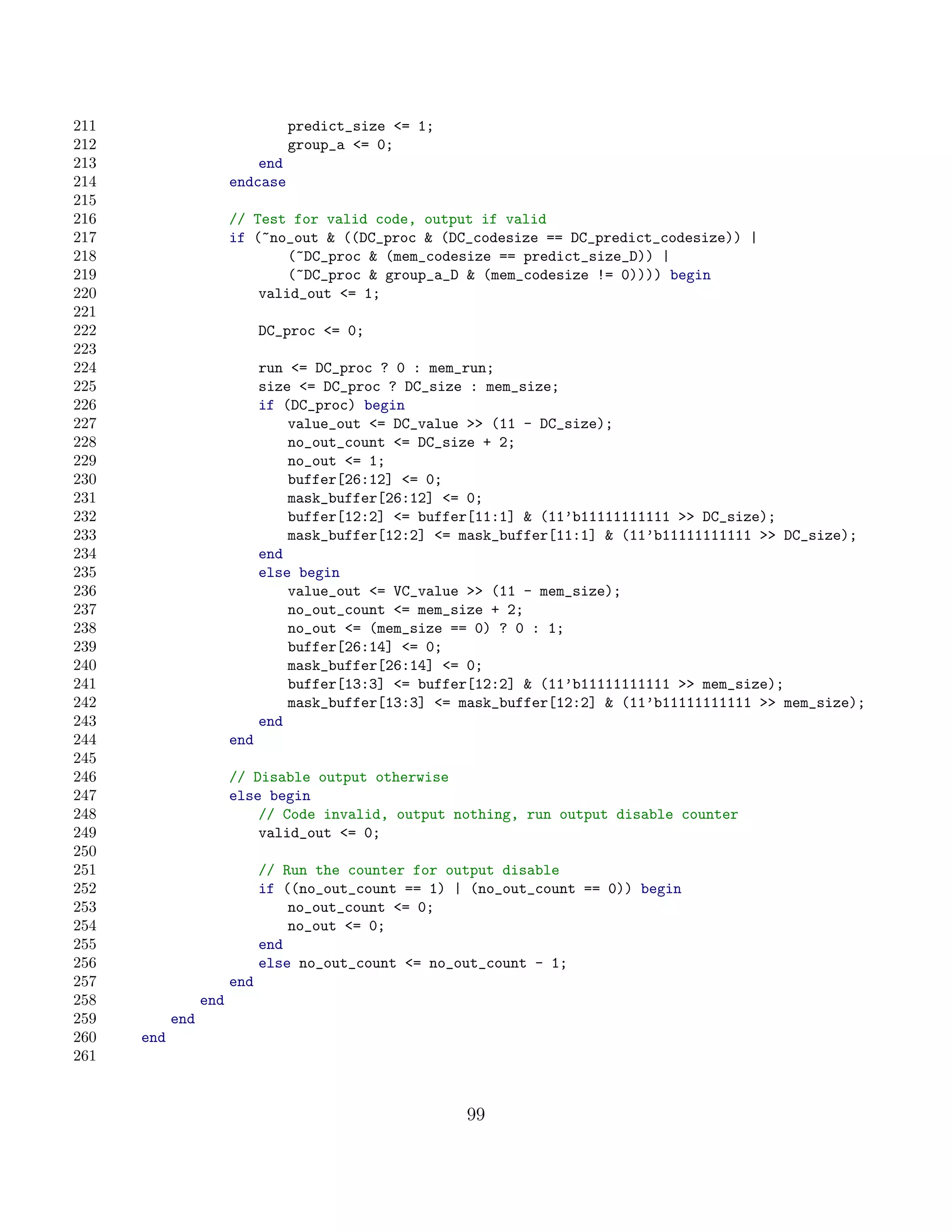 211                               predict_size = 1;
212                               group_a = 0;
213                         end
214                     endcase
215
216                     // Test for valid code, output if valid
217                     if (~no_out  ((DC_proc  (DC_codesize == DC_predict_codesize)) |
218                             (~DC_proc  (mem_codesize == predict_size_D)) |
219                             (~DC_proc  group_a_D  (mem_codesize != 0)))) begin
220                         valid_out = 1;
221
222                           DC_proc = 0;
223
224                           run = DC_proc ? 0 : mem_run;
225                           size = DC_proc ? DC_size : mem_size;
226                           if (DC_proc) begin
227                               value_out = DC_value  (11 - DC_size);
228                               no_out_count = DC_size + 2;
229                               no_out = 1;
230                               buffer[26:12] = 0;
231                               mask_buffer[26:12] = 0;
232                               buffer[12:2] = buffer[11:1]  (11’b11111111111  DC_size);
233                               mask_buffer[12:2] = mask_buffer[11:1]  (11’b11111111111  DC_size);
234                           end
235                           else begin
236                               value_out = VC_value  (11 - mem_size);
237                               no_out_count = mem_size + 2;
238                               no_out = (mem_size == 0) ? 0 : 1;
239                               buffer[26:14] = 0;
240                               mask_buffer[26:14] = 0;
241                               buffer[13:3] = buffer[12:2]  (11’b11111111111  mem_size);
242                               mask_buffer[13:3] = mask_buffer[12:2]  (11’b11111111111  mem_size);
243                           end
244                     end
245
246                     // Disable output otherwise
247                     else begin
248                         // Code invalid, output nothing, run output disable counter
249                         valid_out = 0;
250
251                           // Run the counter for output disable
252                           if ((no_out_count == 1) | (no_out_count == 0)) begin
253                               no_out_count = 0;
254                               no_out = 0;
255                           end
256                           else no_out_count = no_out_count - 1;
257                     end
258               end
259         end
260   end
261


                                                       99
 