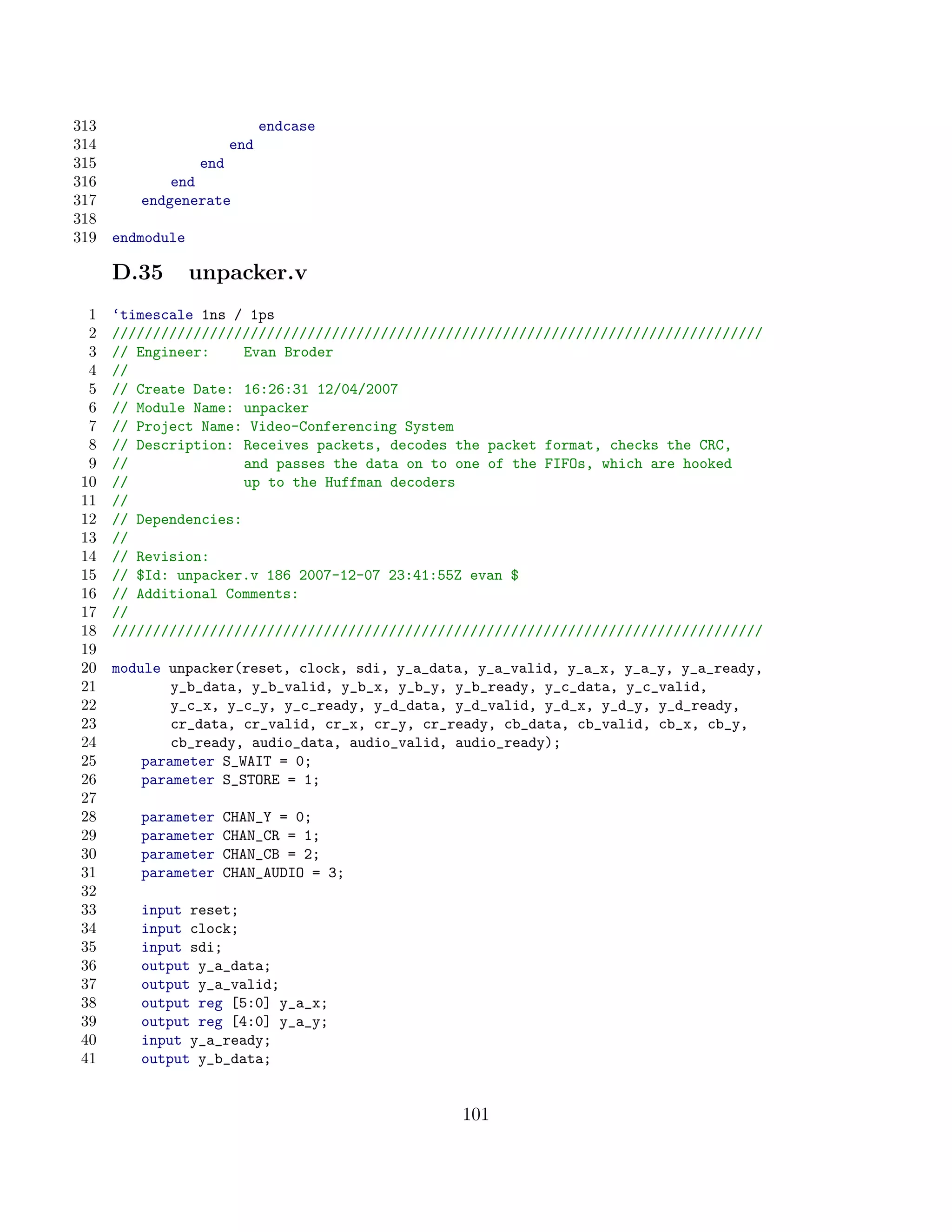 313                        endcase
314                  end
315              end
316          end
317      endgenerate
318
319   endmodule

      D.35        unpacker.v
 1    ‘timescale 1ns / 1ps
 2    ////////////////////////////////////////////////////////////////////////////////
 3    // Engineer:     Evan Broder
 4    //
 5    // Create Date: 16:26:31 12/04/2007
 6    // Module Name: unpacker
 7    // Project Name: Video-Conferencing System
 8    // Description: Receives packets, decodes the packet format, checks the CRC,
 9    //               and passes the data on to one of the FIFOs, which are hooked
10    //               up to the Huffman decoders
11    //
12    // Dependencies:
13    //
14    // Revision:
15    // $Id: unpacker.v 186 2007-12-07 23:41:55Z evan $
16    // Additional Comments:
17    //
18    ////////////////////////////////////////////////////////////////////////////////
19
20    module unpacker(reset, clock, sdi, y_a_data, y_a_valid, y_a_x, y_a_y, y_a_ready,
21            y_b_data, y_b_valid, y_b_x, y_b_y, y_b_ready, y_c_data, y_c_valid,
22            y_c_x, y_c_y, y_c_ready, y_d_data, y_d_valid, y_d_x, y_d_y, y_d_ready,
23            cr_data, cr_valid, cr_x, cr_y, cr_ready, cb_data, cb_valid, cb_x, cb_y,
24            cb_ready, audio_data, audio_valid, audio_ready);
25        parameter S_WAIT = 0;
26        parameter S_STORE = 1;
27
28       parameter   CHAN_Y = 0;
29       parameter   CHAN_CR = 1;
30       parameter   CHAN_CB = 2;
31       parameter   CHAN_AUDIO = 3;
32
33       input reset;
34       input clock;
35       input sdi;
36       output y_a_data;
37       output y_a_valid;
38       output reg [5:0] y_a_x;
39       output reg [4:0] y_a_y;
40       input y_a_ready;
41       output y_b_data;


                                                 101
 