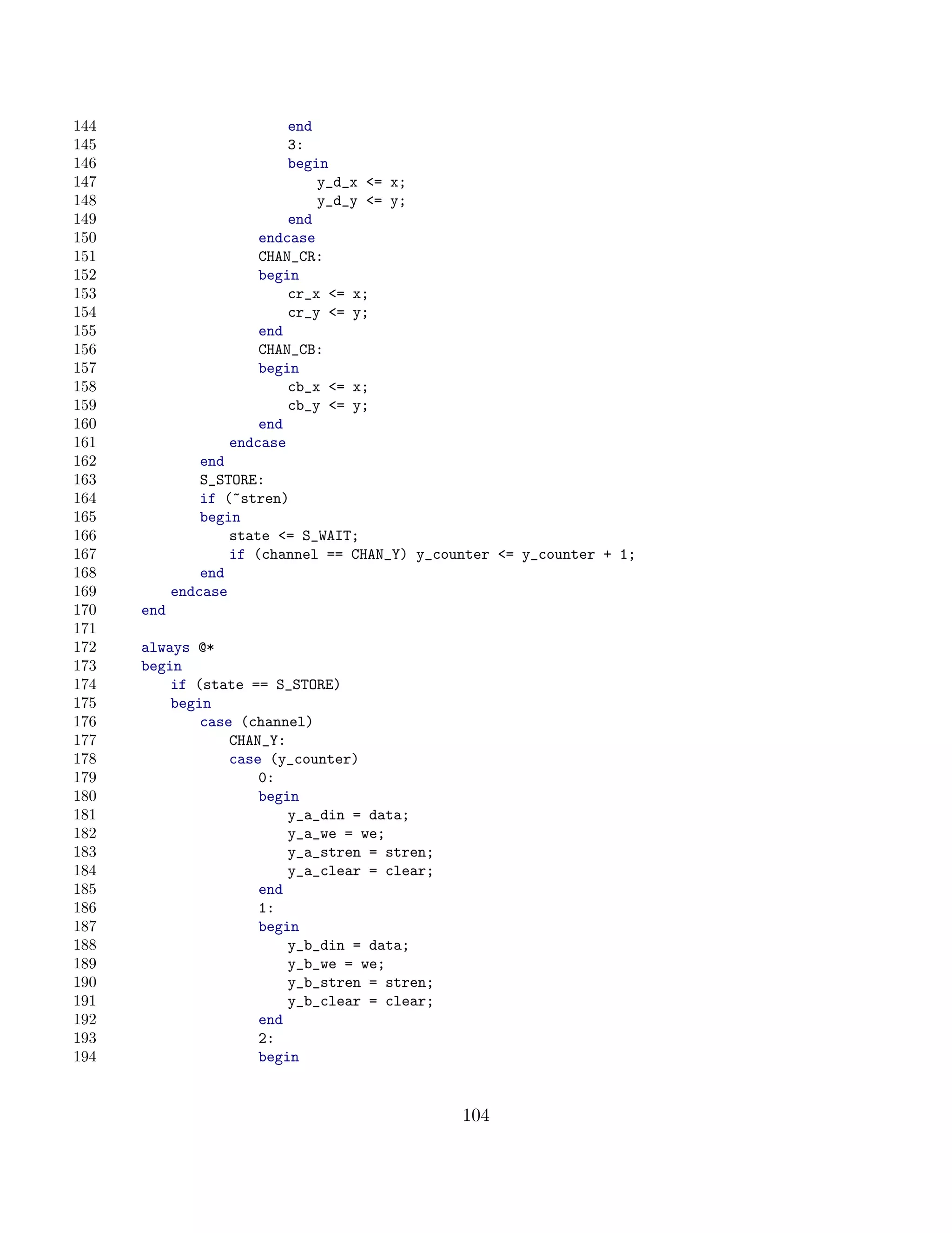 144                        end
145                        3:
146                        begin
147                            y_d_x = x;
148                            y_d_y = y;
149                        end
150                    endcase
151                    CHAN_CR:
152                    begin
153                        cr_x = x;
154                        cr_y = y;
155                    end
156                    CHAN_CB:
157                    begin
158                        cb_x = x;
159                        cb_y = y;
160                    end
161                endcase
162             end
163             S_STORE:
164             if (~stren)
165             begin
166                 state = S_WAIT;
167                 if (channel == CHAN_Y) y_counter = y_counter + 1;
168             end
169         endcase
170   end
171
172   always @*
173   begin
174       if (state == S_STORE)
175       begin
176           case (channel)
177               CHAN_Y:
178               case (y_counter)
179                   0:
180                   begin
181                       y_a_din = data;
182                       y_a_we = we;
183                       y_a_stren = stren;
184                       y_a_clear = clear;
185                   end
186                   1:
187                   begin
188                       y_b_din = data;
189                       y_b_we = we;
190                       y_b_stren = stren;
191                       y_b_clear = clear;
192                   end
193                   2:
194                   begin


                                                104
 