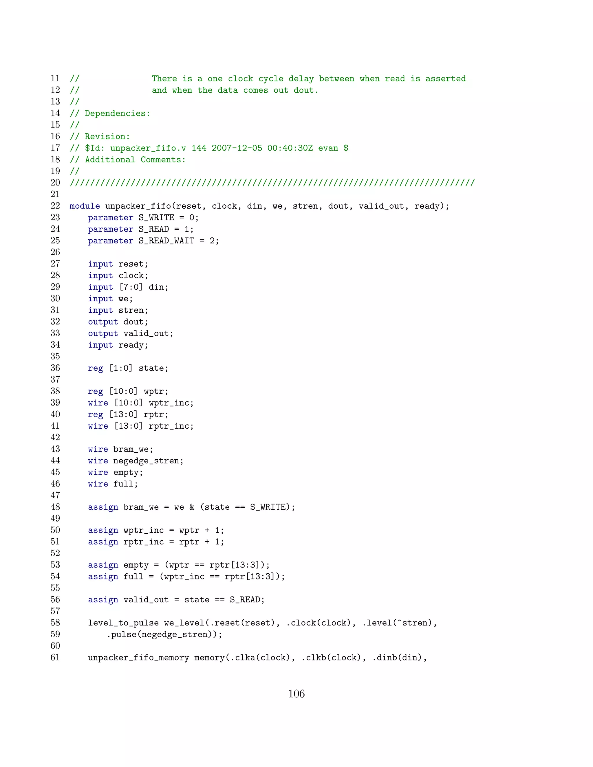 11   //               There is a one clock cycle delay between when read is asserted
12   //               and when the data comes out dout.
13   //
14   // Dependencies:
15   //
16   // Revision:
17   // $Id: unpacker_fifo.v 144 2007-12-05 00:40:30Z evan $
18   // Additional Comments:
19   //
20   ////////////////////////////////////////////////////////////////////////////////
21
22   module unpacker_fifo(reset, clock, din, we, stren, dout, valid_out, ready);
23       parameter S_WRITE = 0;
24       parameter S_READ = 1;
25       parameter S_READ_WAIT = 2;
26
27      input reset;
28      input clock;
29      input [7:0] din;
30      input we;
31      input stren;
32      output dout;
33      output valid_out;
34      input ready;
35
36      reg [1:0] state;
37
38      reg [10:0] wptr;
39      wire [10:0] wptr_inc;
40      reg [13:0] rptr;
41      wire [13:0] rptr_inc;
42
43      wire   bram_we;
44      wire   negedge_stren;
45      wire   empty;
46      wire   full;
47
48      assign bram_we = we  (state == S_WRITE);
49
50      assign wptr_inc = wptr + 1;
51      assign rptr_inc = rptr + 1;
52
53      assign empty = (wptr == rptr[13:3]);
54      assign full = (wptr_inc == rptr[13:3]);
55
56      assign valid_out = state == S_READ;
57
58      level_to_pulse we_level(.reset(reset), .clock(clock), .level(~stren),
59          .pulse(negedge_stren));
60
61      unpacker_fifo_memory memory(.clka(clock), .clkb(clock), .dinb(din),


                                                  106
 