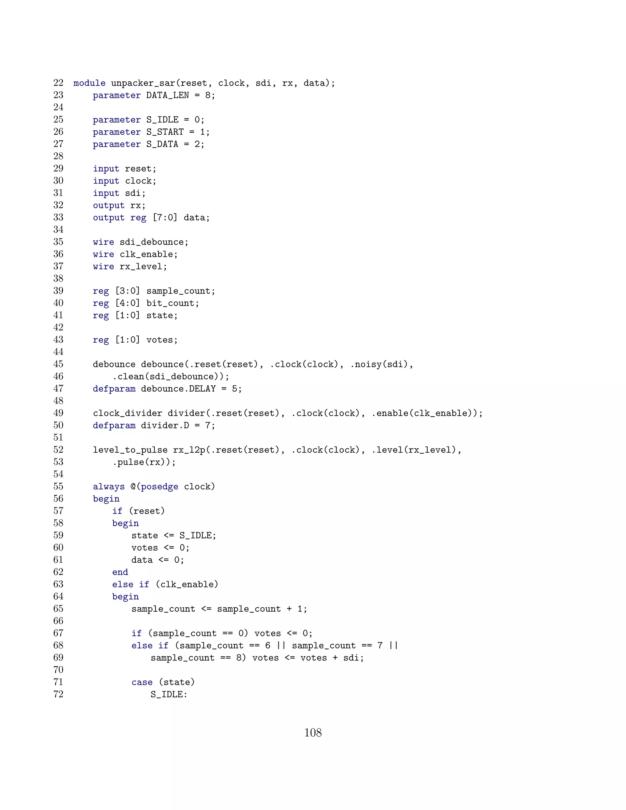 22   module unpacker_sar(reset, clock, sdi, rx, data);
23       parameter DATA_LEN = 8;
24
25      parameter S_IDLE = 0;
26      parameter S_START = 1;
27      parameter S_DATA = 2;
28
29      input reset;
30      input clock;
31      input sdi;
32      output rx;
33      output reg [7:0] data;
34
35      wire sdi_debounce;
36      wire clk_enable;
37      wire rx_level;
38
39      reg [3:0] sample_count;
40      reg [4:0] bit_count;
41      reg [1:0] state;
42
43      reg [1:0] votes;
44
45      debounce debounce(.reset(reset), .clock(clock), .noisy(sdi),
46          .clean(sdi_debounce));
47      defparam debounce.DELAY = 5;
48
49      clock_divider divider(.reset(reset), .clock(clock), .enable(clk_enable));
50      defparam divider.D = 7;
51
52      level_to_pulse rx_l2p(.reset(reset), .clock(clock), .level(rx_level),
53          .pulse(rx));
54
55      always @(posedge clock)
56      begin
57          if (reset)
58          begin
59              state = S_IDLE;
60              votes = 0;
61              data = 0;
62          end
63          else if (clk_enable)
64          begin
65              sample_count = sample_count + 1;
66
67             if (sample_count == 0) votes = 0;
68             else if (sample_count == 6 || sample_count == 7 ||
69                 sample_count == 8) votes = votes + sdi;
70
71             case (state)
72                 S_IDLE:


                                                108
 