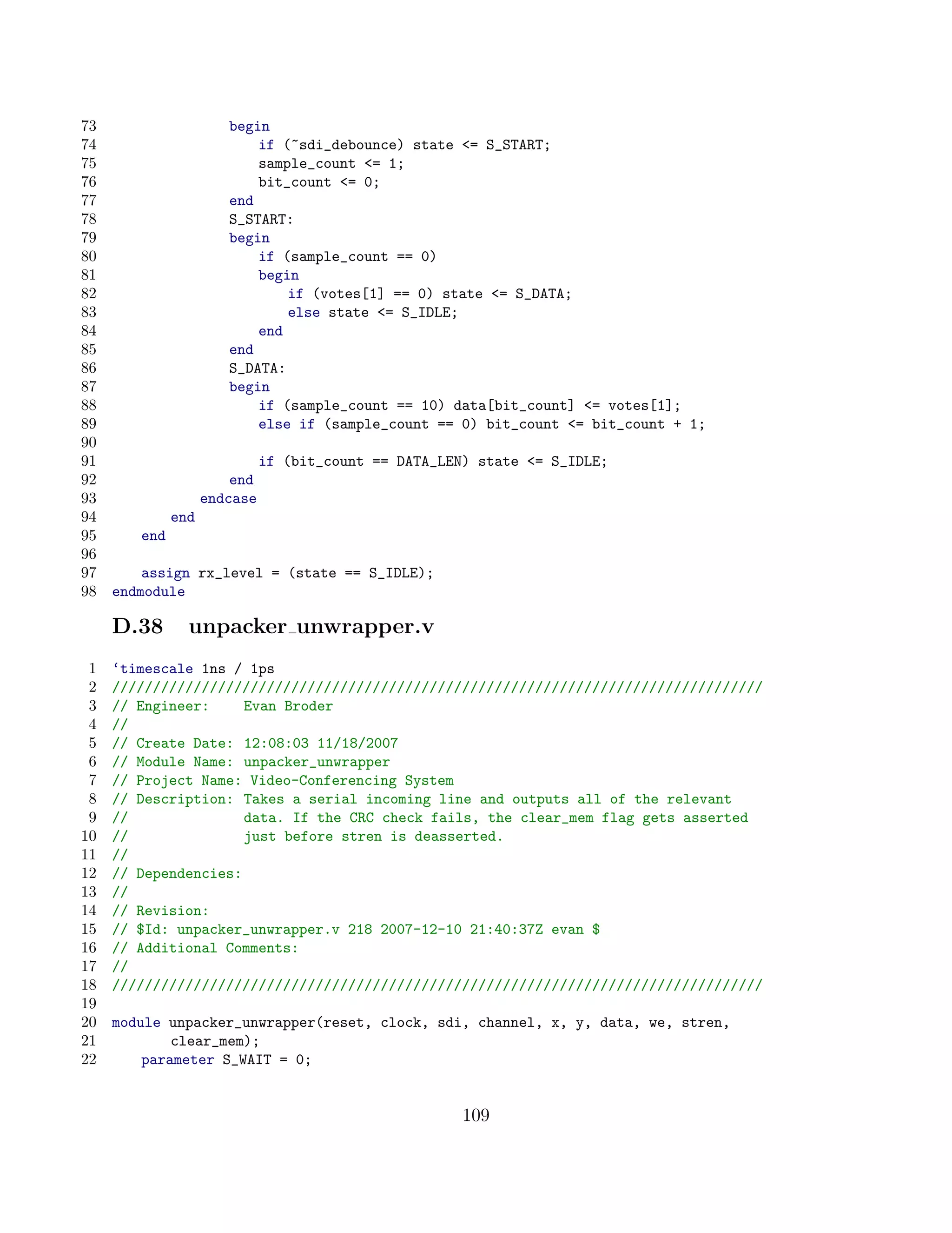 73                     begin
74                         if (~sdi_debounce) state = S_START;
75                         sample_count = 1;
76                         bit_count = 0;
77                     end
78                     S_START:
79                     begin
80                         if (sample_count == 0)
81                         begin
82                             if (votes[1] == 0) state = S_DATA;
83                             else state = S_IDLE;
84                         end
85                     end
86                     S_DATA:
87                     begin
88                         if (sample_count == 10) data[bit_count] = votes[1];
89                         else if (sample_count == 0) bit_count = bit_count + 1;
90
91                            if (bit_count == DATA_LEN) state = S_IDLE;
92                      end
93                  endcase
94            end
95      end
96
97       assign rx_level = (state == S_IDLE);
98   endmodule

     D.38       unpacker unwrapper.v
 1   ‘timescale 1ns / 1ps
 2   ////////////////////////////////////////////////////////////////////////////////
 3   // Engineer:     Evan Broder
 4   //
 5   // Create Date: 12:08:03 11/18/2007
 6   // Module Name: unpacker_unwrapper
 7   // Project Name: Video-Conferencing System
 8   // Description: Takes a serial incoming line and outputs all of the relevant
 9   //               data. If the CRC check fails, the clear_mem flag gets asserted
10   //               just before stren is deasserted.
11   //
12   // Dependencies:
13   //
14   // Revision:
15   // $Id: unpacker_unwrapper.v 218 2007-12-10 21:40:37Z evan $
16   // Additional Comments:
17   //
18   ////////////////////////////////////////////////////////////////////////////////
19
20   module unpacker_unwrapper(reset, clock, sdi, channel, x, y, data, we, stren,
21           clear_mem);
22       parameter S_WAIT = 0;


                                                       109
 