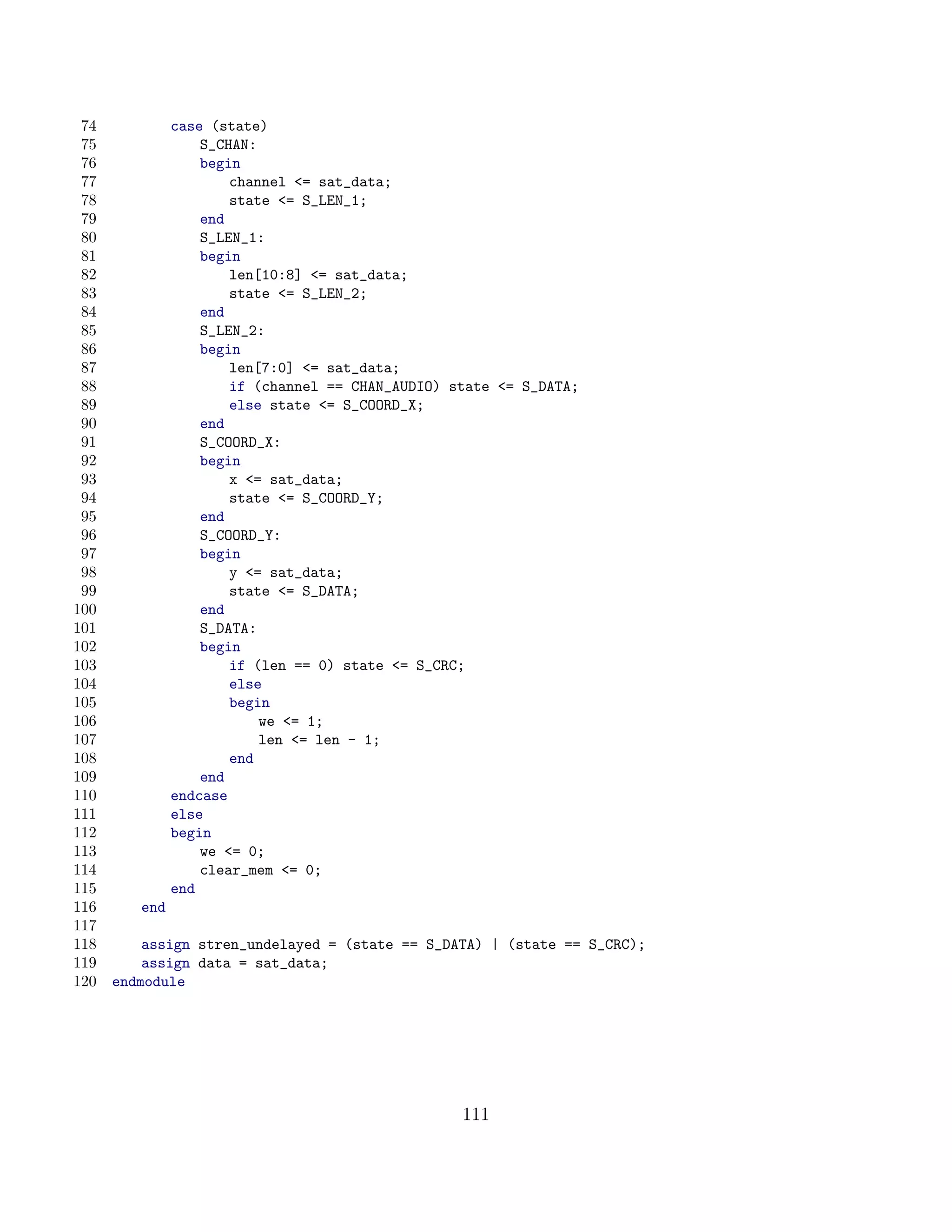 74            case (state)
 75                S_CHAN:
 76                begin
 77                    channel = sat_data;
 78                    state = S_LEN_1;
 79                end
 80                S_LEN_1:
 81                begin
 82                    len[10:8] = sat_data;
 83                    state = S_LEN_2;
 84                end
 85                S_LEN_2:
 86                begin
 87                    len[7:0] = sat_data;
 88                    if (channel == CHAN_AUDIO) state = S_DATA;
 89                    else state = S_COORD_X;
 90                end
 91                S_COORD_X:
 92                begin
 93                    x = sat_data;
 94                    state = S_COORD_Y;
 95                end
 96                S_COORD_Y:
 97                begin
 98                    y = sat_data;
 99                    state = S_DATA;
100                end
101                S_DATA:
102                begin
103                    if (len == 0) state = S_CRC;
104                    else
105                    begin
106                        we = 1;
107                        len = len - 1;
108                    end
109                end
110            endcase
111            else
112            begin
113                we = 0;
114                clear_mem = 0;
115            end
116      end
117
118       assign stren_undelayed = (state == S_DATA) | (state == S_CRC);
119       assign data = sat_data;
120   endmodule




                                                   111
 