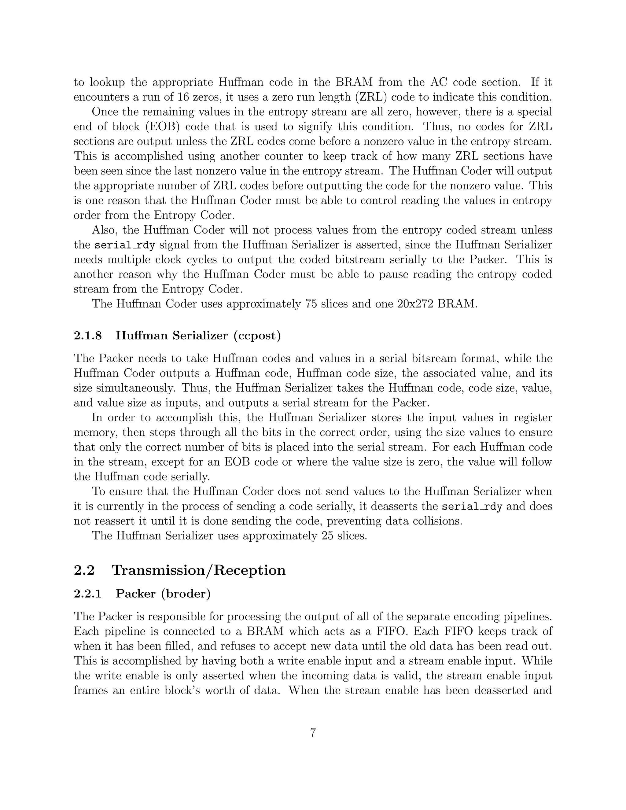 to lookup the appropriate Huﬀman code in the BRAM from the AC code section. If it
encounters a run of 16 zeros, it uses a zero run length (ZRL) code to indicate this condition.
    Once the remaining values in the entropy stream are all zero, however, there is a special
end of block (EOB) code that is used to signify this condition. Thus, no codes for ZRL
sections are output unless the ZRL codes come before a nonzero value in the entropy stream.
This is accomplished using another counter to keep track of how many ZRL sections have
been seen since the last nonzero value in the entropy stream. The Huﬀman Coder will output
the appropriate number of ZRL codes before outputting the code for the nonzero value. This
is one reason that the Huﬀman Coder must be able to control reading the values in entropy
order from the Entropy Coder.
    Also, the Huﬀman Coder will not process values from the entropy coded stream unless
the serial rdy signal from the Huﬀman Serializer is asserted, since the Huﬀman Serializer
needs multiple clock cycles to output the coded bitstream serially to the Packer. This is
another reason why the Huﬀman Coder must be able to pause reading the entropy coded
stream from the Entropy Coder.
    The Huﬀman Coder uses approximately 75 slices and one 20x272 BRAM.

2.1.8   Huﬀman Serializer (ccpost)
The Packer needs to take Huﬀman codes and values in a serial bitsream format, while the
Huﬀman Coder outputs a Huﬀman code, Huﬀman code size, the associated value, and its
size simultaneously. Thus, the Huﬀman Serializer takes the Huﬀman code, code size, value,
and value size as inputs, and outputs a serial stream for the Packer.
     In order to accomplish this, the Huﬀman Serializer stores the input values in register
memory, then steps through all the bits in the correct order, using the size values to ensure
that only the correct number of bits is placed into the serial stream. For each Huﬀman code
in the stream, except for an EOB code or where the value size is zero, the value will follow
the Huﬀman code serially.
     To ensure that the Huﬀman Coder does not send values to the Huﬀman Serializer when
it is currently in the process of sending a code serially, it deasserts the serial rdy and does
not reassert it until it is done sending the code, preventing data collisions.
     The Huﬀman Serializer uses approximately 25 slices.

2.2     Transmission/Reception
2.2.1   Packer (broder)
The Packer is responsible for processing the output of all of the separate encoding pipelines.
Each pipeline is connected to a BRAM which acts as a FIFO. Each FIFO keeps track of
when it has been ﬁlled, and refuses to accept new data until the old data has been read out.
This is accomplished by having both a write enable input and a stream enable input. While
the write enable is only asserted when the incoming data is valid, the stream enable input
frames an entire block’s worth of data. When the stream enable has been deasserted and


                                              7
 