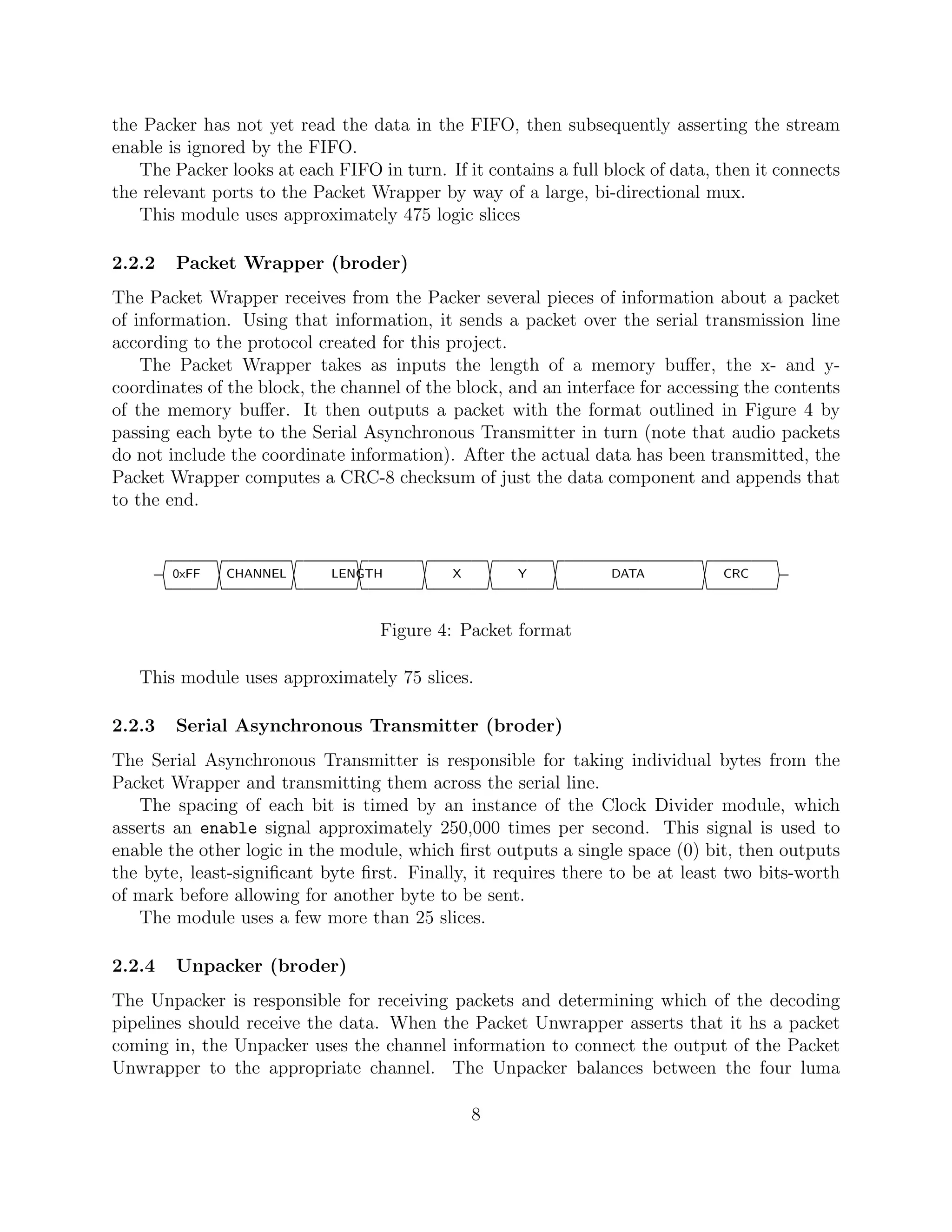 the Packer has not yet read the data in the FIFO, then subsequently asserting the stream
enable is ignored by the FIFO.
   The Packer looks at each FIFO in turn. If it contains a full block of data, then it connects
the relevant ports to the Packet Wrapper by way of a large, bi-directional mux.
   This module uses approximately 475 logic slices

2.2.2    Packet Wrapper (broder)
The Packet Wrapper receives from the Packer several pieces of information about a packet
of information. Using that information, it sends a packet over the serial transmission line
according to the protocol created for this project.
    The Packet Wrapper takes as inputs the length of a memory buﬀer, the x- and y-
coordinates of the block, the channel of the block, and an interface for accessing the contents
of the memory buﬀer. It then outputs a packet with the format outlined in Figure 4 by
passing each byte to the Serial Asynchronous Transmitter in turn (note that audio packets
do not include the coordinate information). After the actual data has been transmitted, the
Packet Wrapper computes a CRC-8 checksum of just the data component and appends that
to the end.



        ¢††††††††††††††††††††††††††††††††††††††††††††††††††£
        0xFF   CHANNEL      LENGTH          X       Y            DATA          CRC



                                  Figure 4: Packet format

   This module uses approximately 75 slices.

2.2.3    Serial Asynchronous Transmitter (broder)
The Serial Asynchronous Transmitter is responsible for taking individual bytes from the
Packet Wrapper and transmitting them across the serial line.
   The spacing of each bit is timed by an instance of the Clock Divider module, which
asserts an enable signal approximately 250,000 times per second. This signal is used to
enable the other logic in the module, which ﬁrst outputs a single space (0) bit, then outputs
the byte, least-signiﬁcant byte ﬁrst. Finally, it requires there to be at least two bits-worth
of mark before allowing for another byte to be sent.
   The module uses a few more than 25 slices.

2.2.4    Unpacker (broder)
The Unpacker is responsible for receiving packets and determining which of the decoding
pipelines should receive the data. When the Packet Unwrapper asserts that it hs a packet
coming in, the Unpacker uses the channel information to connect the output of the Packet
Unwrapper to the appropriate channel. The Unpacker balances between the four luma

                                                8
 