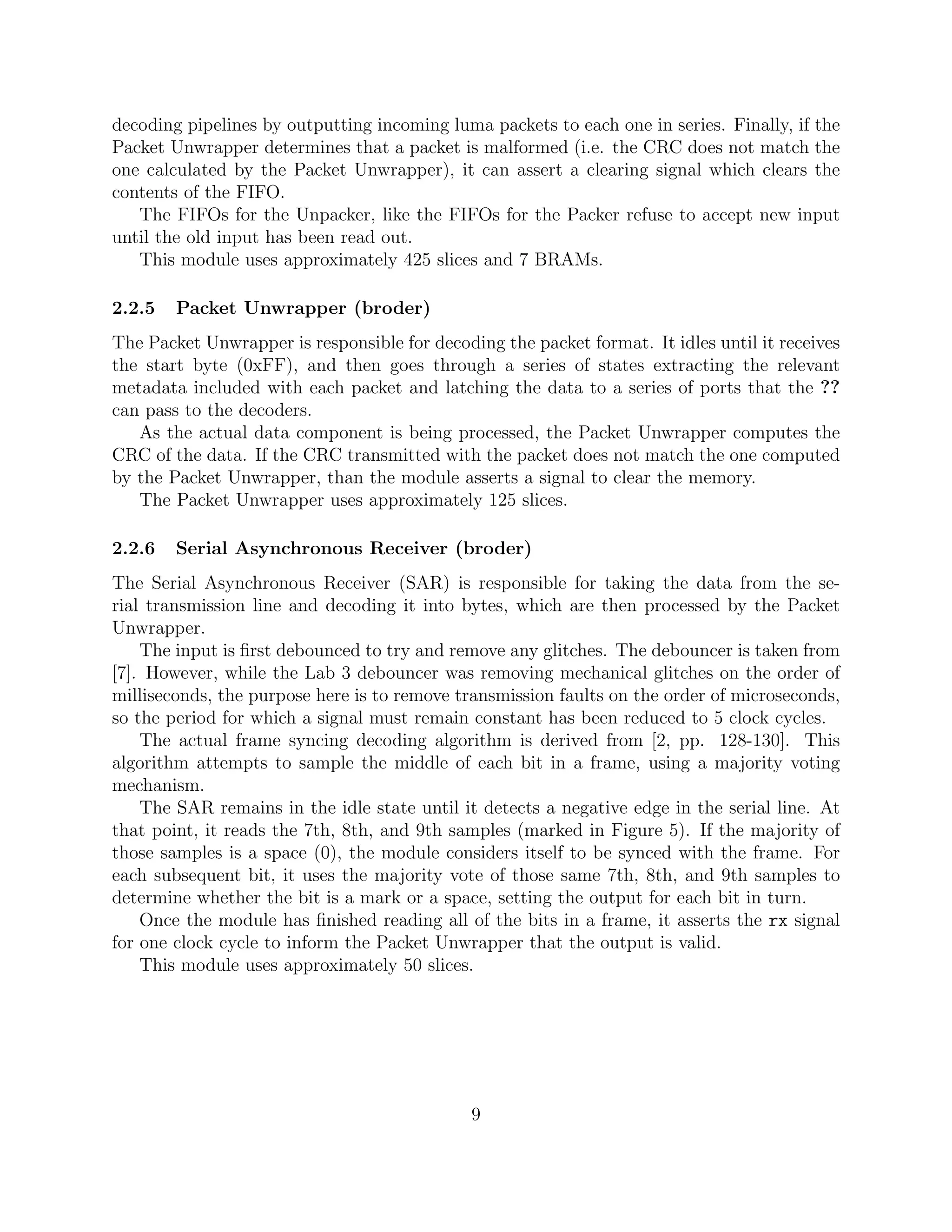decoding pipelines by outputting incoming luma packets to each one in series. Finally, if the
Packet Unwrapper determines that a packet is malformed (i.e. the CRC does not match the
one calculated by the Packet Unwrapper), it can assert a clearing signal which clears the
contents of the FIFO.
   The FIFOs for the Unpacker, like the FIFOs for the Packer refuse to accept new input
until the old input has been read out.
   This module uses approximately 425 slices and 7 BRAMs.

2.2.5   Packet Unwrapper (broder)
The Packet Unwrapper is responsible for decoding the packet format. It idles until it receives
the start byte (0xFF), and then goes through a series of states extracting the relevant
metadata included with each packet and latching the data to a series of ports that the ??
can pass to the decoders.
   As the actual data component is being processed, the Packet Unwrapper computes the
CRC of the data. If the CRC transmitted with the packet does not match the one computed
by the Packet Unwrapper, than the module asserts a signal to clear the memory.
   The Packet Unwrapper uses approximately 125 slices.

2.2.6   Serial Asynchronous Receiver (broder)
The Serial Asynchronous Receiver (SAR) is responsible for taking the data from the se-
rial transmission line and decoding it into bytes, which are then processed by the Packet
Unwrapper.
    The input is ﬁrst debounced to try and remove any glitches. The debouncer is taken from
[7]. However, while the Lab 3 debouncer was removing mechanical glitches on the order of
milliseconds, the purpose here is to remove transmission faults on the order of microseconds,
so the period for which a signal must remain constant has been reduced to 5 clock cycles.
    The actual frame syncing decoding algorithm is derived from [2, pp. 128-130]. This
algorithm attempts to sample the middle of each bit in a frame, using a majority voting
mechanism.
    The SAR remains in the idle state until it detects a negative edge in the serial line. At
that point, it reads the 7th, 8th, and 9th samples (marked in Figure 5). If the majority of
those samples is a space (0), the module considers itself to be synced with the frame. For
each subsequent bit, it uses the majority vote of those same 7th, 8th, and 9th samples to
determine whether the bit is a mark or a space, setting the output for each bit in turn.
    Once the module has ﬁnished reading all of the bits in a frame, it asserts the rx signal
for one clock cycle to inform the Packet Unwrapper that the output is valid.
    This module uses approximately 50 slices.




                                              9
 