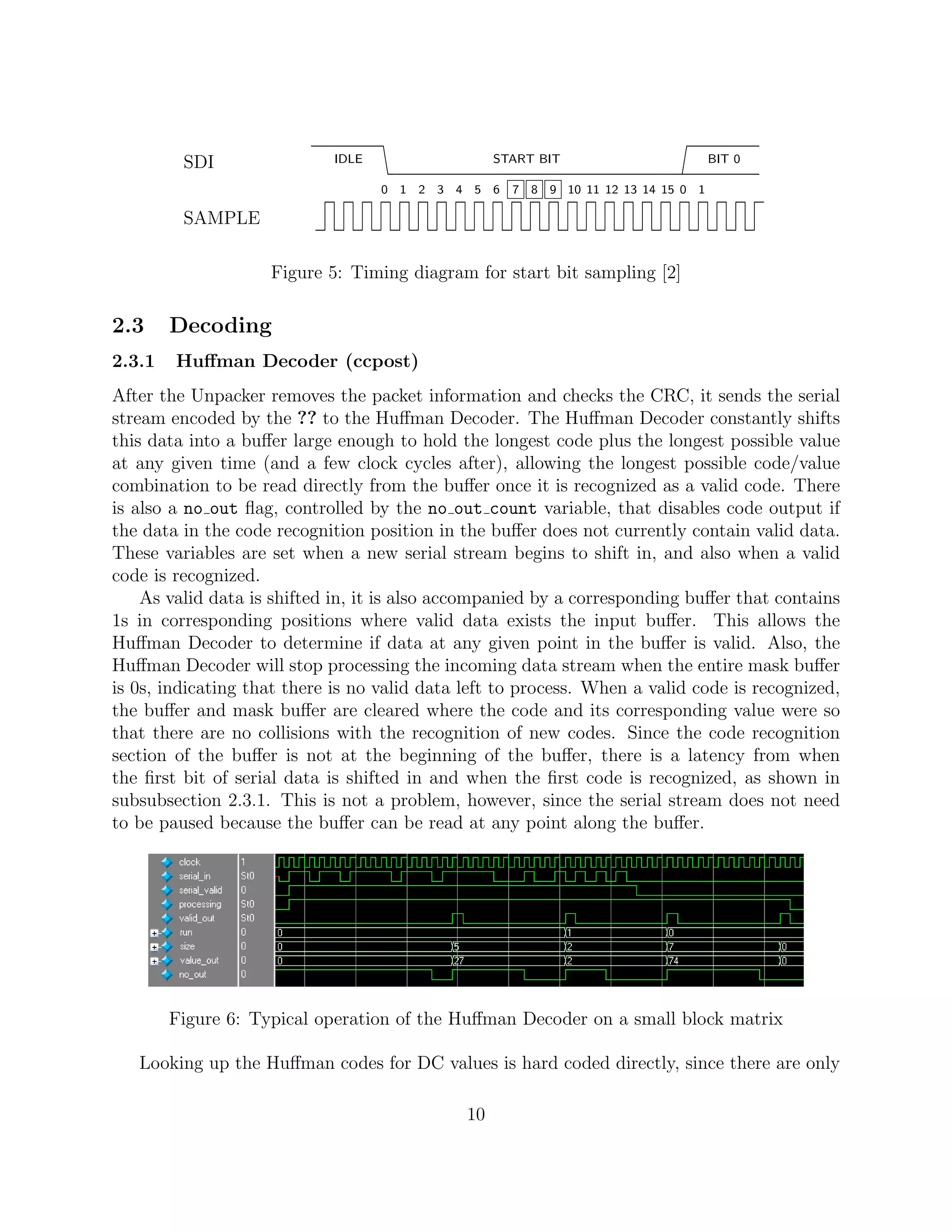 SDI               rrrrrrr vvvvvvvvvvvvvvvvvvvvvvvvvvvvvvppppppp
                             IDLE                  START BIT                       BIT 0

                                    0 1 2 3 4 5 6    7 8 9 10 11 12 13 14 15 0 1

         SAMPLE            v¡ ¡ ¡ ¡ ¡ ¡ ¡ ¡ ¡ ¡ ¡ ¡ ¡ ¡ ¡ ¡ ¡ ¡ ¡ ¡ ¡ ¡ ¡ ¡r

                    Figure 5: Timing diagram for start bit sampling [2]

2.3     Decoding
2.3.1   Huﬀman Decoder (ccpost)
After the Unpacker removes the packet information and checks the CRC, it sends the serial
stream encoded by the ?? to the Huﬀman Decoder. The Huﬀman Decoder constantly shifts
this data into a buﬀer large enough to hold the longest code plus the longest possible value
at any given time (and a few clock cycles after), allowing the longest possible code/value
combination to be read directly from the buﬀer once it is recognized as a valid code. There
is also a no out ﬂag, controlled by the no out count variable, that disables code output if
the data in the code recognition position in the buﬀer does not currently contain valid data.
These variables are set when a new serial stream begins to shift in, and also when a valid
code is recognized.
    As valid data is shifted in, it is also accompanied by a corresponding buﬀer that contains
1s in corresponding positions where valid data exists the input buﬀer. This allows the
Huﬀman Decoder to determine if data at any given point in the buﬀer is valid. Also, the
Huﬀman Decoder will stop processing the incoming data stream when the entire mask buﬀer
is 0s, indicating that there is no valid data left to process. When a valid code is recognized,
the buﬀer and mask buﬀer are cleared where the code and its corresponding value were so
that there are no collisions with the recognition of new codes. Since the code recognition
section of the buﬀer is not at the beginning of the buﬀer, there is a latency from when
the ﬁrst bit of serial data is shifted in and when the ﬁrst code is recognized, as shown in
subsubsection 2.3.1. This is not a problem, however, since the serial stream does not need
to be paused because the buﬀer can be read at any point along the buﬀer.




        Figure 6: Typical operation of the Huﬀman Decoder on a small block matrix

   Looking up the Huﬀman codes for DC values is hard coded directly, since there are only

                                              10
 