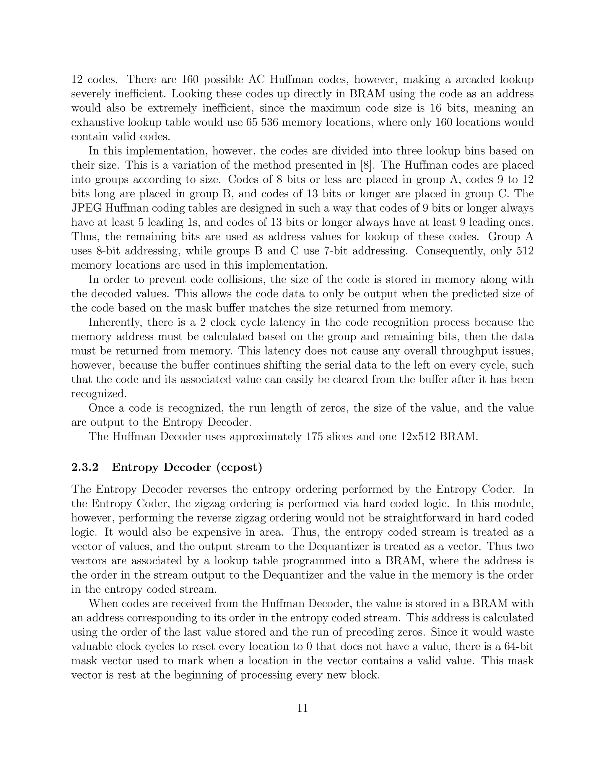 12 codes. There are 160 possible AC Huﬀman codes, however, making a arcaded lookup
severely ineﬃcient. Looking these codes up directly in BRAM using the code as an address
would also be extremely ineﬃcient, since the maximum code size is 16 bits, meaning an
exhaustive lookup table would use 65 536 memory locations, where only 160 locations would
contain valid codes.
    In this implementation, however, the codes are divided into three lookup bins based on
their size. This is a variation of the method presented in [8]. The Huﬀman codes are placed
into groups according to size. Codes of 8 bits or less are placed in group A, codes 9 to 12
bits long are placed in group B, and codes of 13 bits or longer are placed in group C. The
JPEG Huﬀman coding tables are designed in such a way that codes of 9 bits or longer always
have at least 5 leading 1s, and codes of 13 bits or longer always have at least 9 leading ones.
Thus, the remaining bits are used as address values for lookup of these codes. Group A
uses 8-bit addressing, while groups B and C use 7-bit addressing. Consequently, only 512
memory locations are used in this implementation.
    In order to prevent code collisions, the size of the code is stored in memory along with
the decoded values. This allows the code data to only be output when the predicted size of
the code based on the mask buﬀer matches the size returned from memory.
    Inherently, there is a 2 clock cycle latency in the code recognition process because the
memory address must be calculated based on the group and remaining bits, then the data
must be returned from memory. This latency does not cause any overall throughput issues,
however, because the buﬀer continues shifting the serial data to the left on every cycle, such
that the code and its associated value can easily be cleared from the buﬀer after it has been
recognized.
    Once a code is recognized, the run length of zeros, the size of the value, and the value
are output to the Entropy Decoder.
    The Huﬀman Decoder uses approximately 175 slices and one 12x512 BRAM.

2.3.2   Entropy Decoder (ccpost)
The Entropy Decoder reverses the entropy ordering performed by the Entropy Coder. In
the Entropy Coder, the zigzag ordering is performed via hard coded logic. In this module,
however, performing the reverse zigzag ordering would not be straightforward in hard coded
logic. It would also be expensive in area. Thus, the entropy coded stream is treated as a
vector of values, and the output stream to the Dequantizer is treated as a vector. Thus two
vectors are associated by a lookup table programmed into a BRAM, where the address is
the order in the stream output to the Dequantizer and the value in the memory is the order
in the entropy coded stream.
    When codes are received from the Huﬀman Decoder, the value is stored in a BRAM with
an address corresponding to its order in the entropy coded stream. This address is calculated
using the order of the last value stored and the run of preceding zeros. Since it would waste
valuable clock cycles to reset every location to 0 that does not have a value, there is a 64-bit
mask vector used to mark when a location in the vector contains a valid value. This mask
vector is rest at the beginning of processing every new block.

                                              11
 