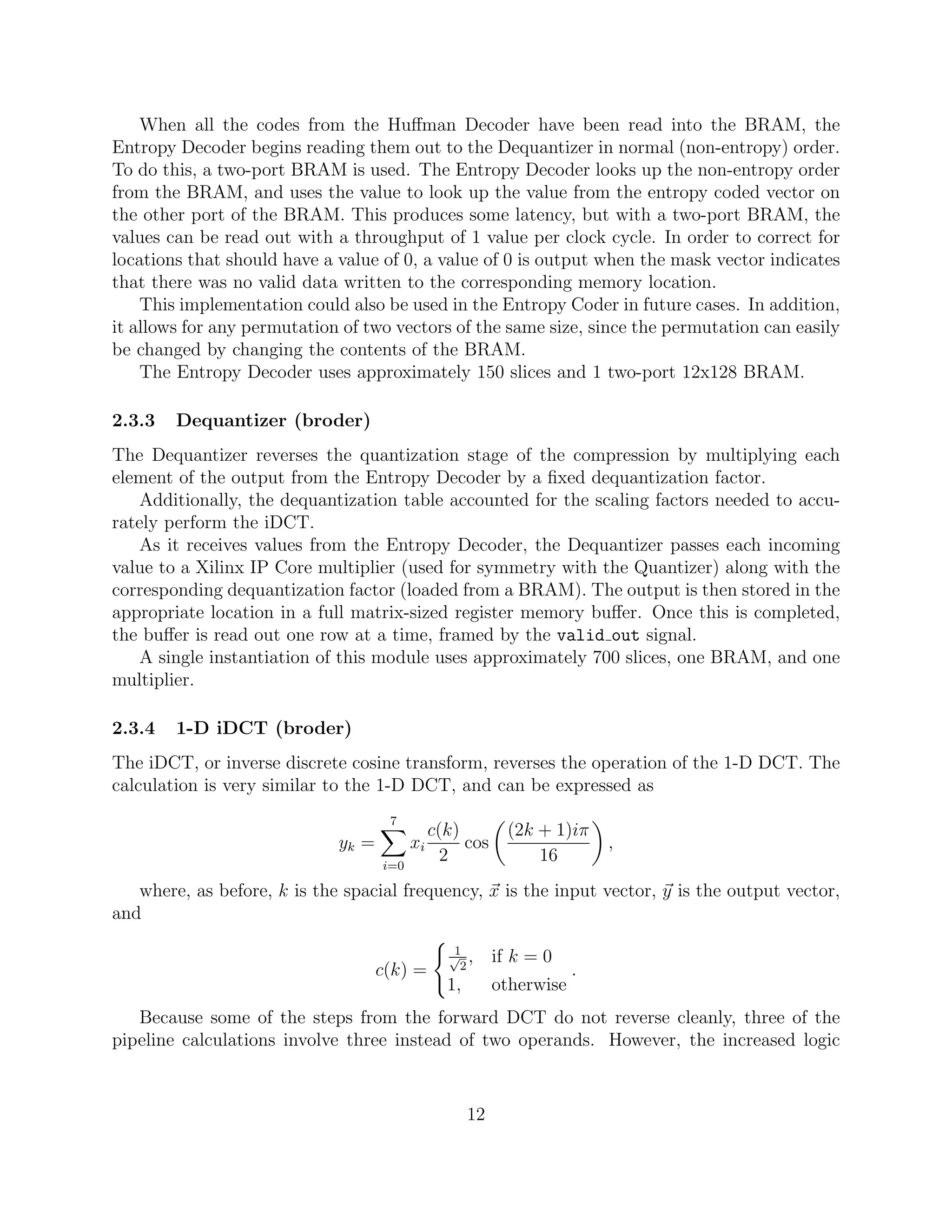 When all the codes from the Huﬀman Decoder have been read into the BRAM, the
Entropy Decoder begins reading them out to the Dequantizer in normal (non-entropy) order.
To do this, a two-port BRAM is used. The Entropy Decoder looks up the non-entropy order
from the BRAM, and uses the value to look up the value from the entropy coded vector on
the other port of the BRAM. This produces some latency, but with a two-port BRAM, the
values can be read out with a throughput of 1 value per clock cycle. In order to correct for
locations that should have a value of 0, a value of 0 is output when the mask vector indicates
that there was no valid data written to the corresponding memory location.
    This implementation could also be used in the Entropy Coder in future cases. In addition,
it allows for any permutation of two vectors of the same size, since the permutation can easily
be changed by changing the contents of the BRAM.
    The Entropy Decoder uses approximately 150 slices and 1 two-port 12x128 BRAM.

2.3.3   Dequantizer (broder)
The Dequantizer reverses the quantization stage of the compression by multiplying each
element of the output from the Entropy Decoder by a ﬁxed dequantization factor.
    Additionally, the dequantization table accounted for the scaling factors needed to accu-
rately perform the iDCT.
    As it receives values from the Entropy Decoder, the Dequantizer passes each incoming
value to a Xilinx IP Core multiplier (used for symmetry with the Quantizer) along with the
corresponding dequantization factor (loaded from a BRAM). The output is then stored in the
appropriate location in a full matrix-sized register memory buﬀer. Once this is completed,
the buﬀer is read out one row at a time, framed by the valid out signal.
    A single instantiation of this module uses approximately 700 slices, one BRAM, and one
multiplier.

2.3.4   1-D iDCT (broder)
The iDCT, or inverse discrete cosine transform, reverses the operation of the 1-D DCT. The
calculation is very similar to the 1-D DCT, and can be expressed as
                                     7
                                               c(k)          (2k + 1)iπ
                             yk =         xi        cos                    ,
                                    i=0
                                                 2               16
   where, as before, k is the spacial frequency, x is the input vector, y is the output vector,
and
                                                  1
                                                 √ ,
                                                   2
                                                           if k = 0
                                    c(k) =                             .
                                                 1,        otherwise
   Because some of the steps from the forward DCT do not reverse cleanly, three of the
pipeline calculations involve three instead of two operands. However, the increased logic



                                                      12
 