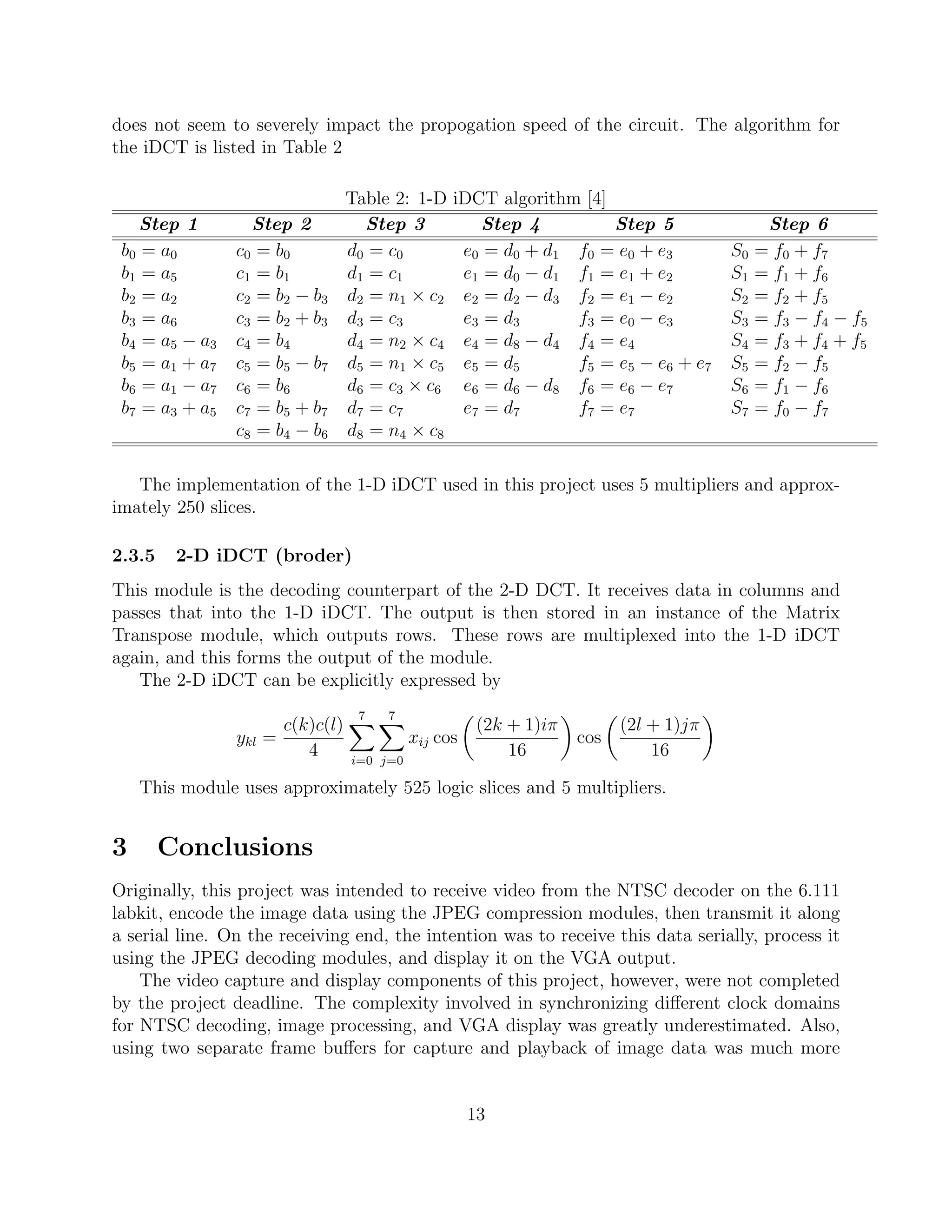 does not seem to severely impact the propogation speed of the circuit. The algorithm for
the iDCT is listed in Table 2

                                 Table 2: 1-D    iDCT algorithm [4]
    Step 1         Step 2          Step 3           Step 4          Step 5                  Step 6
 b0 = a0        c 0 = b0         d0 = c0          e0 = d0 + d1 f0 = e0 + e3           S0   = f0 + f7
 b1 = a5        c 1 = b1         d1 = c1          e1 = d0 − d1 f1 = e1 + e2           S1   = f1 + f6
 b2 = a2        c 2 = b2 − b3    d2 = n1 × c2     e2 = d2 − d3 f2 = e1 − e2           S2   = f2 + f5
 b3 = a6        c 3 = b2 + b3    d3 = c3          e3 = d3      f3 = e0 − e3           S3   = f3 − f4 − f5
 b4 = a5 − a3   c 4 = b4         d4 = n2 × c4     e4 = d8 − d4 f4 = e4                S4   = f3 + f4 + f5
 b5 = a1 + a7   c5 = b5 − b7     d5 = n1 × c5     e5 = d5      f5 = e5 − e6 + e7      S5   = f2 − f5
 b6 = a1 − a7   c 6 = b6         d6 = c3 × c6     e6 = d6 − d8 f6 = e6 − e7           S6   = f1 − f6
 b7 = a3 + a5   c7 = b5 + b7     d7 = c7          e7 = d7      f7 = e7                S7   = f0 − f7
                c8 = b4 − b6     d8 = n4 × c8

   The implementation of the 1-D iDCT used in this project uses 5 multipliers and approx-
imately 250 slices.

2.3.5    2-D iDCT (broder)
This module is the decoding counterpart of the 2-D DCT. It receives data in columns and
passes that into the 1-D iDCT. The output is then stored in an instance of the Matrix
Transpose module, which outputs rows. These rows are multiplexed into the 1-D iDCT
again, and this forms the output of the module.
   The 2-D iDCT can be explicitly expressed by
                                  7   7
                      c(k)c(l)                        (2k + 1)iπ         (2l + 1)jπ
                ykl =                      xij cos                 cos
                         4       i=0 j=0
                                                          16                 16

    This module uses approximately 525 logic slices and 5 multipliers.


3       Conclusions
Originally, this project was intended to receive video from the NTSC decoder on the 6.111
labkit, encode the image data using the JPEG compression modules, then transmit it along
a serial line. On the receiving end, the intention was to receive this data serially, process it
using the JPEG decoding modules, and display it on the VGA output.
    The video capture and display components of this project, however, were not completed
by the project deadline. The complexity involved in synchronizing diﬀerent clock domains
for NTSC decoding, image processing, and VGA display was greatly underestimated. Also,
using two separate frame buﬀers for capture and playback of image data was much more


                                                     13
 