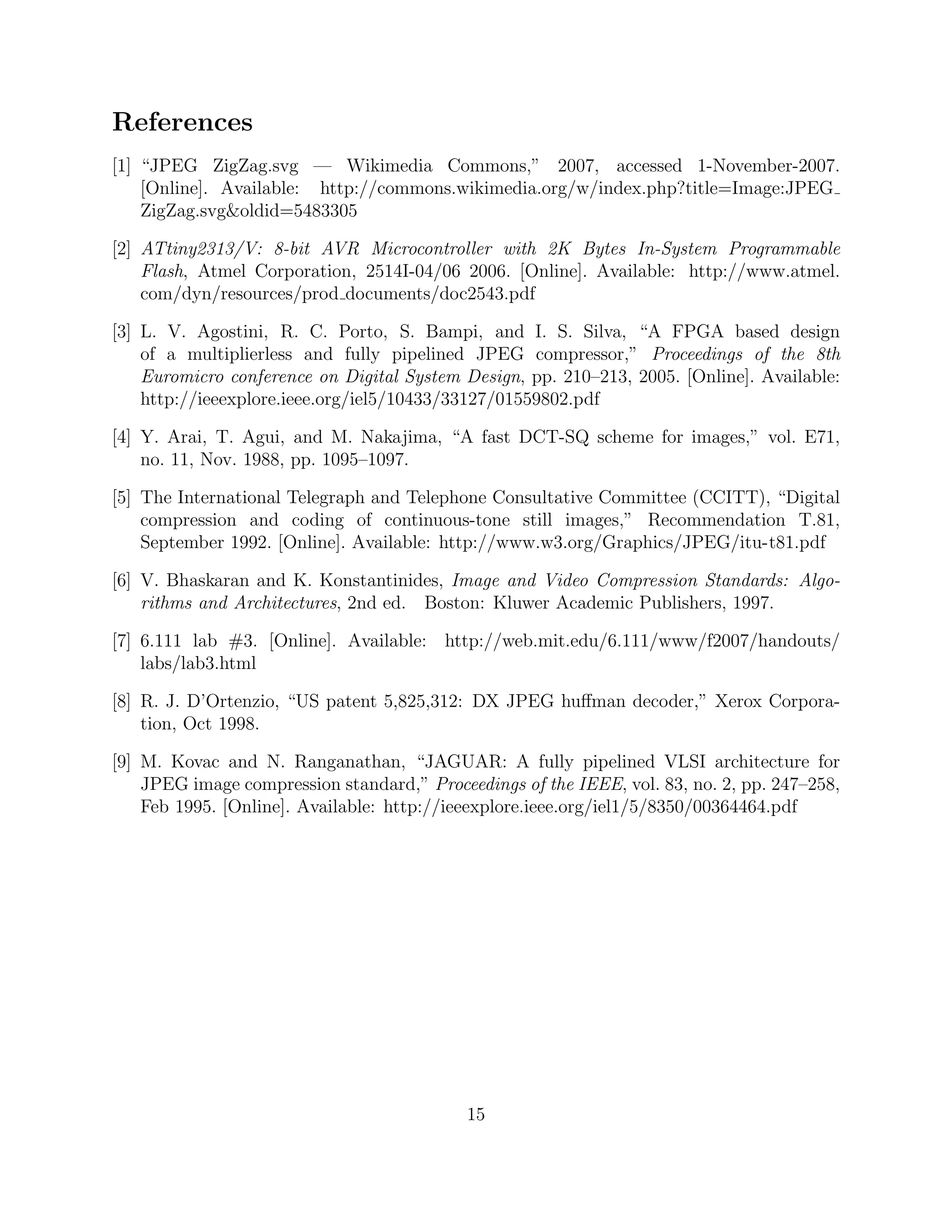 References
[1] “JPEG ZigZag.svg — Wikimedia Commons,” 2007, accessed 1-November-2007.
    [Online]. Available: http://commons.wikimedia.org/w/index.php?title=Image:JPEG
    ZigZag.svgoldid=5483305

[2] ATtiny2313/V: 8-bit AVR Microcontroller with 2K Bytes In-System Programmable
    Flash, Atmel Corporation, 2514I-04/06 2006. [Online]. Available: http://www.atmel.
    com/dyn/resources/prod documents/doc2543.pdf

[3] L. V. Agostini, R. C. Porto, S. Bampi, and I. S. Silva, “A FPGA based design
    of a multiplierless and fully pipelined JPEG compressor,” Proceedings of the 8th
    Euromicro conference on Digital System Design, pp. 210–213, 2005. [Online]. Available:
    http://ieeexplore.ieee.org/iel5/10433/33127/01559802.pdf

[4] Y. Arai, T. Agui, and M. Nakajima, “A fast DCT-SQ scheme for images,” vol. E71,
    no. 11, Nov. 1988, pp. 1095–1097.

[5] The International Telegraph and Telephone Consultative Committee (CCITT), “Digital
    compression and coding of continuous-tone still images,” Recommendation T.81,
    September 1992. [Online]. Available: http://www.w3.org/Graphics/JPEG/itu-t81.pdf

[6] V. Bhaskaran and K. Konstantinides, Image and Video Compression Standards: Algo-
    rithms and Architectures, 2nd ed. Boston: Kluwer Academic Publishers, 1997.

[7] 6.111 lab #3. [Online]. Available: http://web.mit.edu/6.111/www/f2007/handouts/
    labs/lab3.html

[8] R. J. D’Ortenzio, “US patent 5,825,312: DX JPEG huﬀman decoder,” Xerox Corpora-
    tion, Oct 1998.

[9] M. Kovac and N. Ranganathan, “JAGUAR: A fully pipelined VLSI architecture for
    JPEG image compression standard,” Proceedings of the IEEE, vol. 83, no. 2, pp. 247–258,
    Feb 1995. [Online]. Available: http://ieeexplore.ieee.org/iel1/5/8350/00364464.pdf




                                            15
 