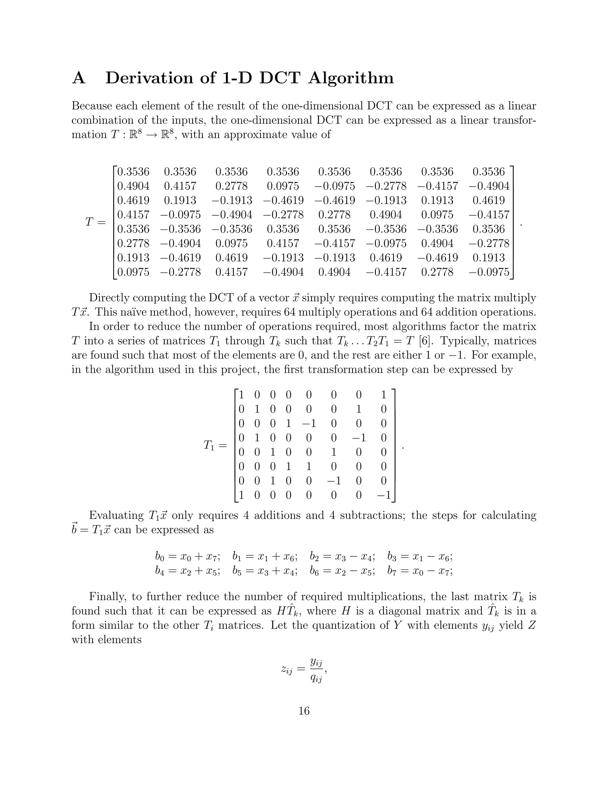 A     Derivation of 1-D DCT Algorithm
Because each element of the result of the one-dimensional DCT can be expressed as a linear
combination of the inputs, the one-dimensional DCT can be expressed as a linear transfor-
mation T : R8 → R8 , with an approximate value of

                                                                      
      0.3536      0.3536 0.3536  0.3536  0.3536  0.3536  0.3536 0.3536
     0.4904
                 0.4157 0.2778  0.0975 −0.0975 −0.2778 −0.4157 −0.4904
                                                                       
     0.4619
                 0.1913 −0.1913 −0.4619 −0.4619 −0.1913 0.1913 0.4619 
                                                                       
     0.4157     −0.0975 −0.4904 −0.2778 0.2778  0.4904  0.0975 −0.4157
  T =                                                                 .
     0.3536
                −0.3536 −0.3536 0.3536  0.3536 −0.3536 −0.3536 0.3536 
                                                                       
     0.2778
                −0.4904 0.0975  0.4157 −0.4157 −0.0975 0.4904 −0.2778
     0.1913     −0.4619 0.4619 −0.1913 −0.1913 0.4619 −0.4619 0.1913 
      0.0975     −0.2778 0.4157 −0.4904 0.4904 −0.4157 0.2778 −0.0975

    Directly computing the DCT of a vector x simply requires computing the matrix multiply
T x. This na¨ method, however, requires 64 multiply operations and 64 addition operations.
             ıve
    In order to reduce the number of operations required, most algorithms factor the matrix
T into a series of matrices T1 through Tk such that Tk . . . T2 T1 = T [6]. Typically, matrices
are found such that most of the elements are 0, and the rest are either 1 or −1. For example,
in the algorithm used in this project, the ﬁrst transformation step can be expressed by
                                                                  
                                  1 0 0 0 0         0    0      1
                                0 1 0 0 0          0    1      0
                                                                  
                                0 0 0 1 −1 0            0      0
                                                                  
                                0 1 0 0 0          0 −1 0 
                           T1 = 
                                0 0 1 0 0
                                                                   .
                                                   1    0      0 
                                0 0 0 1 1          0    0      0
                                                                  
                                0 0 1 0 0 −1 0                 0
                                  1 0 0 0 0         0    0 −1
   Evaluating T1 x only requires 4 additions and 4 subtractions; the steps for calculating
b = T1 x can be expressed as

                 b0 = x 0 + x 7 ; b1 = x 1 + x 6 ; b2 = x 3 − x 4 ; b3 = x 1 − x 6 ;
                 b4 = x 2 + x 5 ; b5 = x 3 + x 4 ; b6 = x 2 − x 5 ; b7 = x 0 − x 7 ;

   Finally, to further reduce the number of required multiplications, the last matrix Tk is
                                          ˆ                                      ˆ
found such that it can be expressed as H Tk , where H is a diagonal matrix and Tk is in a
form similar to the other Ti matrices. Let the quantization of Y with elements yij yield Z
with elements
                                                      yij
                                             zij =        ,
                                                      qij

                                                 16
 