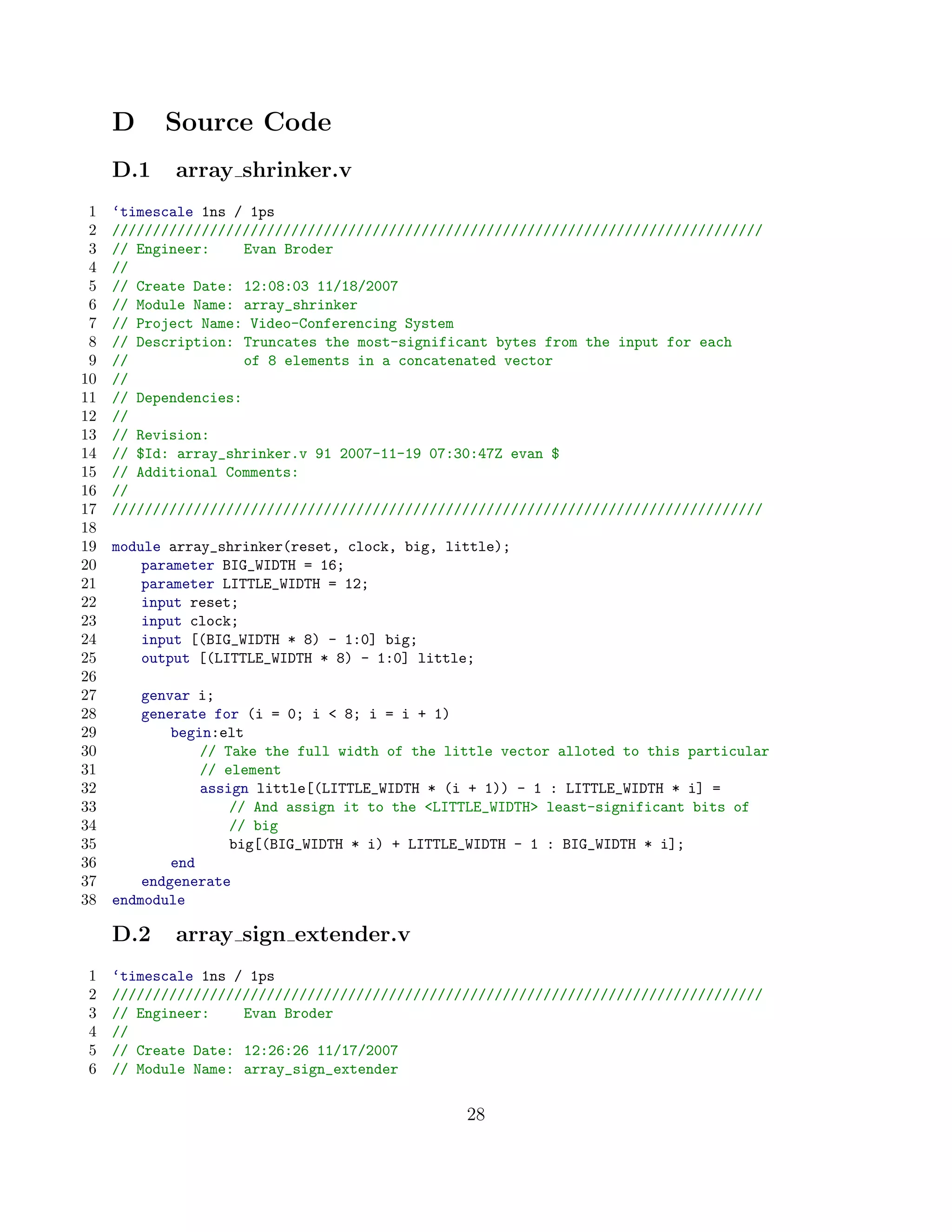 D     Source Code
     D.1    array shrinker.v
 1   ‘timescale 1ns / 1ps
 2   ////////////////////////////////////////////////////////////////////////////////
 3   // Engineer:     Evan Broder
 4   //
 5   // Create Date: 12:08:03 11/18/2007
 6   // Module Name: array_shrinker
 7   // Project Name: Video-Conferencing System
 8   // Description: Truncates the most-significant bytes from the input for each
 9   //               of 8 elements in a concatenated vector
10   //
11   // Dependencies:
12   //
13   // Revision:
14   // $Id: array_shrinker.v 91 2007-11-19 07:30:47Z evan $
15   // Additional Comments:
16   //
17   ////////////////////////////////////////////////////////////////////////////////
18
19   module array_shrinker(reset, clock, big, little);
20       parameter BIG_WIDTH = 16;
21       parameter LITTLE_WIDTH = 12;
22       input reset;
23       input clock;
24       input [(BIG_WIDTH * 8) - 1:0] big;
25       output [(LITTLE_WIDTH * 8) - 1:0] little;
26
27       genvar i;
28       generate for (i = 0; i  8; i = i + 1)
29           begin:elt
30               // Take the full width of the little vector alloted to this particular
31               // element
32               assign little[(LITTLE_WIDTH * (i + 1)) - 1 : LITTLE_WIDTH * i] =
33                   // And assign it to the LITTLE_WIDTH least-significant bits of
34                   // big
35                   big[(BIG_WIDTH * i) + LITTLE_WIDTH - 1 : BIG_WIDTH * i];
36           end
37       endgenerate
38   endmodule

     D.2    array sign extender.v
1    ‘timescale 1ns / 1ps
2    ////////////////////////////////////////////////////////////////////////////////
3    // Engineer:    Evan Broder
4    //
5    // Create Date: 12:26:26 11/17/2007
6    // Module Name: array_sign_extender


                                                 28
 