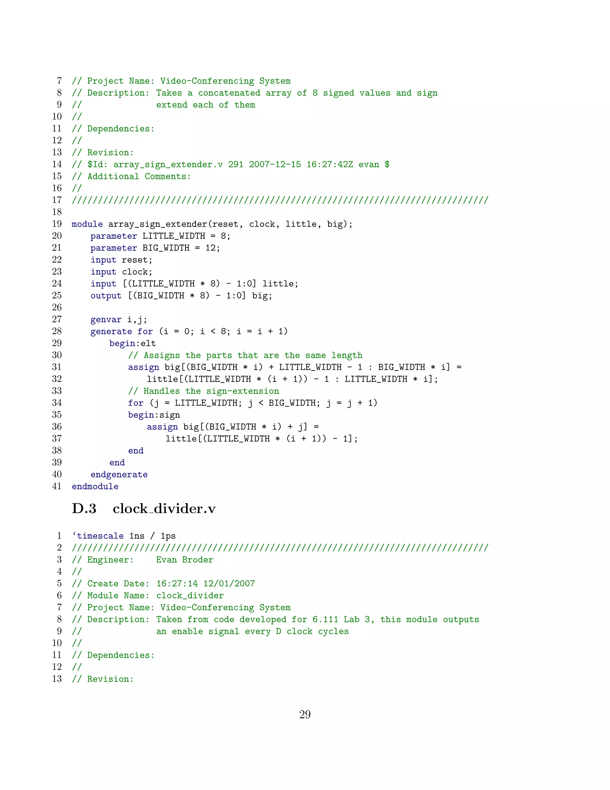 7   // Project Name: Video-Conferencing System
 8   // Description: Takes a concatenated array of 8 signed values and sign
 9   //               extend each of them
10   //
11   // Dependencies:
12   //
13   // Revision:
14   // $Id: array_sign_extender.v 291 2007-12-15 16:27:42Z evan $
15   // Additional Comments:
16   //
17   ////////////////////////////////////////////////////////////////////////////////
18
19   module array_sign_extender(reset, clock, little, big);
20       parameter LITTLE_WIDTH = 8;
21       parameter BIG_WIDTH = 12;
22       input reset;
23       input clock;
24       input [(LITTLE_WIDTH * 8) - 1:0] little;
25       output [(BIG_WIDTH * 8) - 1:0] big;
26
27       genvar i,j;
28       generate for (i = 0; i  8; i = i + 1)
29           begin:elt
30               // Assigns the parts that are the same length
31               assign big[(BIG_WIDTH * i) + LITTLE_WIDTH - 1 : BIG_WIDTH * i] =
32                   little[(LITTLE_WIDTH * (i + 1)) - 1 : LITTLE_WIDTH * i];
33               // Handles the sign-extension
34               for (j = LITTLE_WIDTH; j  BIG_WIDTH; j = j + 1)
35               begin:sign
36                   assign big[(BIG_WIDTH * i) + j] =
37                       little[(LITTLE_WIDTH * (i + 1)) - 1];
38               end
39           end
40       endgenerate
41   endmodule

     D.3    clock divider.v
 1   ‘timescale 1ns / 1ps
 2   ////////////////////////////////////////////////////////////////////////////////
 3   // Engineer:     Evan Broder
 4   //
 5   // Create Date: 16:27:14 12/01/2007
 6   // Module Name: clock_divider
 7   // Project Name: Video-Conferencing System
 8   // Description: Taken from code developed for 6.111 Lab 3, this module outputs
 9   //               an enable signal every D clock cycles
10   //
11   // Dependencies:
12   //
13   // Revision:


                                                 29
 
