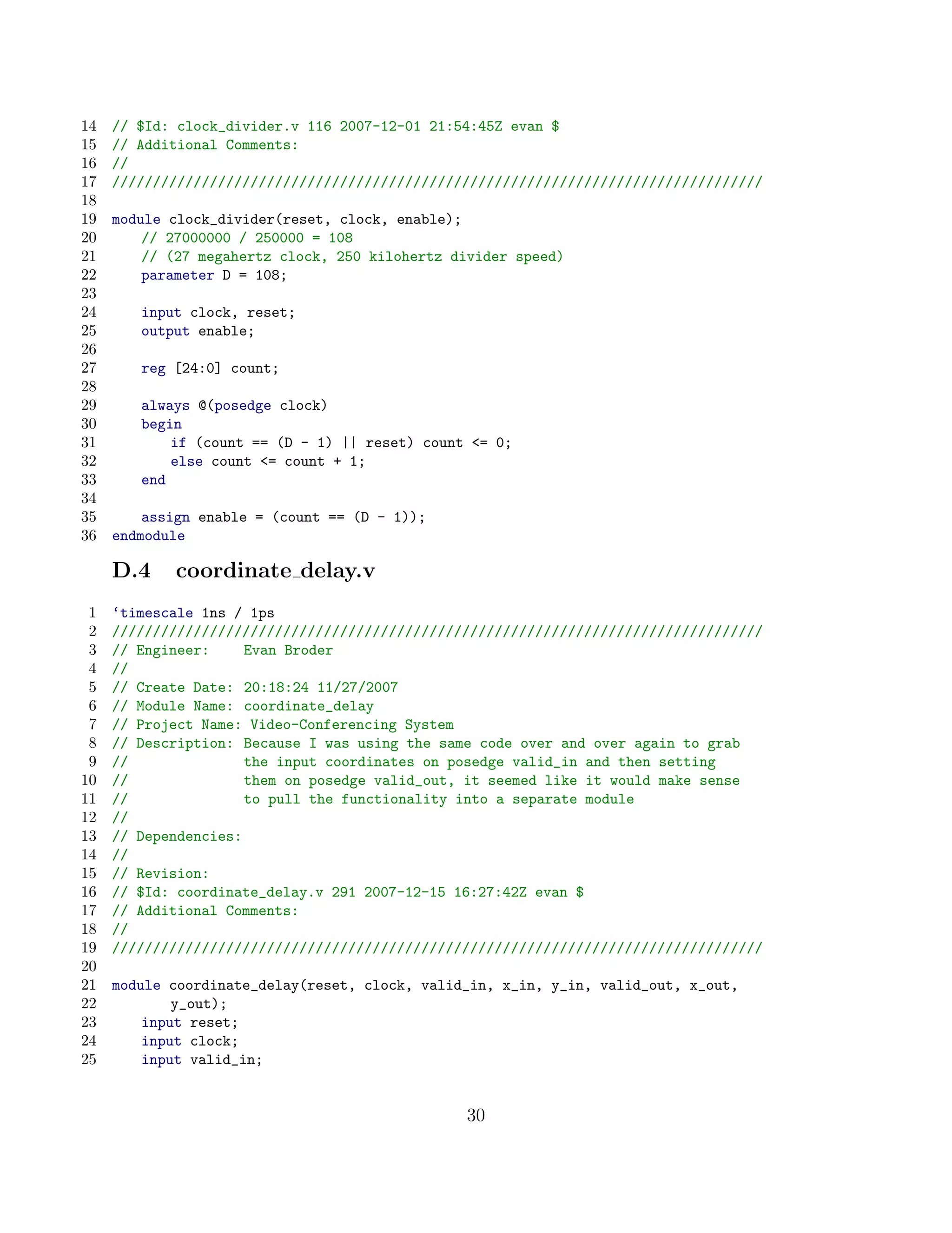 14   // $Id: clock_divider.v 116 2007-12-01 21:54:45Z evan $
15   // Additional Comments:
16   //
17   ////////////////////////////////////////////////////////////////////////////////
18
19   module clock_divider(reset, clock, enable);
20       // 27000000 / 250000 = 108
21       // (27 megahertz clock, 250 kilohertz divider speed)
22       parameter D = 108;
23
24      input clock, reset;
25      output enable;
26
27      reg [24:0] count;
28
29      always @(posedge clock)
30      begin
31          if (count == (D - 1) || reset) count = 0;
32          else count = count + 1;
33      end
34
35       assign enable = (count == (D - 1));
36   endmodule

     D.4    coordinate delay.v
 1   ‘timescale 1ns / 1ps
 2   ////////////////////////////////////////////////////////////////////////////////
 3   // Engineer:     Evan Broder
 4   //
 5   // Create Date: 20:18:24 11/27/2007
 6   // Module Name: coordinate_delay
 7   // Project Name: Video-Conferencing System
 8   // Description: Because I was using the same code over and over again to grab
 9   //               the input coordinates on posedge valid_in and then setting
10   //               them on posedge valid_out, it seemed like it would make sense
11   //               to pull the functionality into a separate module
12   //
13   // Dependencies:
14   //
15   // Revision:
16   // $Id: coordinate_delay.v 291 2007-12-15 16:27:42Z evan $
17   // Additional Comments:
18   //
19   ////////////////////////////////////////////////////////////////////////////////
20
21   module coordinate_delay(reset, clock, valid_in, x_in, y_in, valid_out, x_out,
22           y_out);
23       input reset;
24       input clock;
25       input valid_in;


                                                30
 