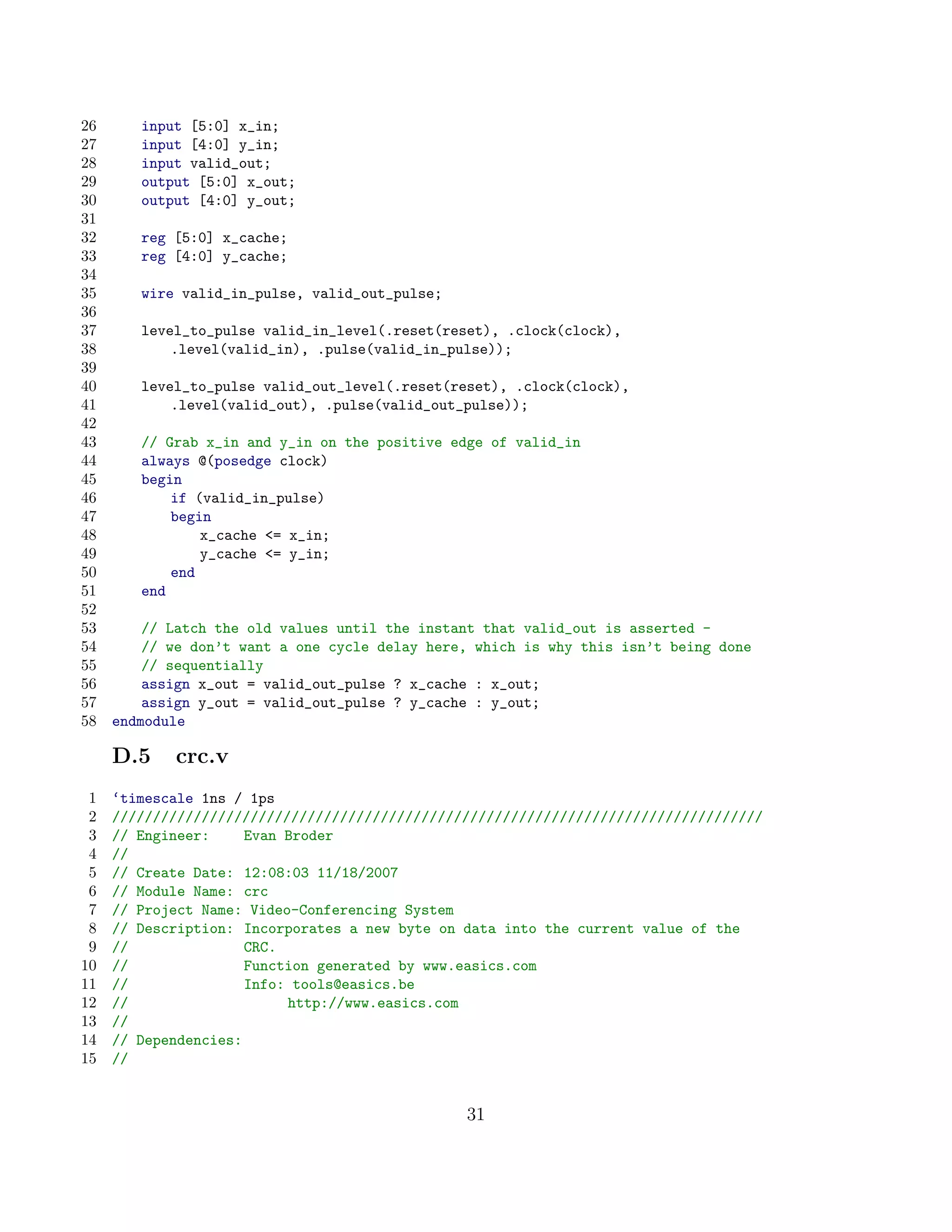26      input [5:0] x_in;
27      input [4:0] y_in;
28      input valid_out;
29      output [5:0] x_out;
30      output [4:0] y_out;
31
32      reg [5:0] x_cache;
33      reg [4:0] y_cache;
34
35      wire valid_in_pulse, valid_out_pulse;
36
37      level_to_pulse valid_in_level(.reset(reset), .clock(clock),
38          .level(valid_in), .pulse(valid_in_pulse));
39
40      level_to_pulse valid_out_level(.reset(reset), .clock(clock),
41          .level(valid_out), .pulse(valid_out_pulse));
42
43      // Grab x_in and y_in on the positive edge of valid_in
44      always @(posedge clock)
45      begin
46          if (valid_in_pulse)
47          begin
48              x_cache = x_in;
49              y_cache = y_in;
50          end
51      end
52
53       // Latch the old values until the instant that valid_out is asserted -
54       // we don’t want a one cycle delay here, which is why this isn’t being done
55       // sequentially
56       assign x_out = valid_out_pulse ? x_cache : x_out;
57       assign y_out = valid_out_pulse ? y_cache : y_out;
58   endmodule

     D.5    crc.v
 1   ‘timescale 1ns / 1ps
 2   ////////////////////////////////////////////////////////////////////////////////
 3   // Engineer:     Evan Broder
 4   //
 5   // Create Date: 12:08:03 11/18/2007
 6   // Module Name: crc
 7   // Project Name: Video-Conferencing System
 8   // Description: Incorporates a new byte on data into the current value of the
 9   //               CRC.
10   //               Function generated by www.easics.com
11   //               Info: tools@easics.be
12   //                    http://www.easics.com
13   //
14   // Dependencies:
15   //


                                                31
 