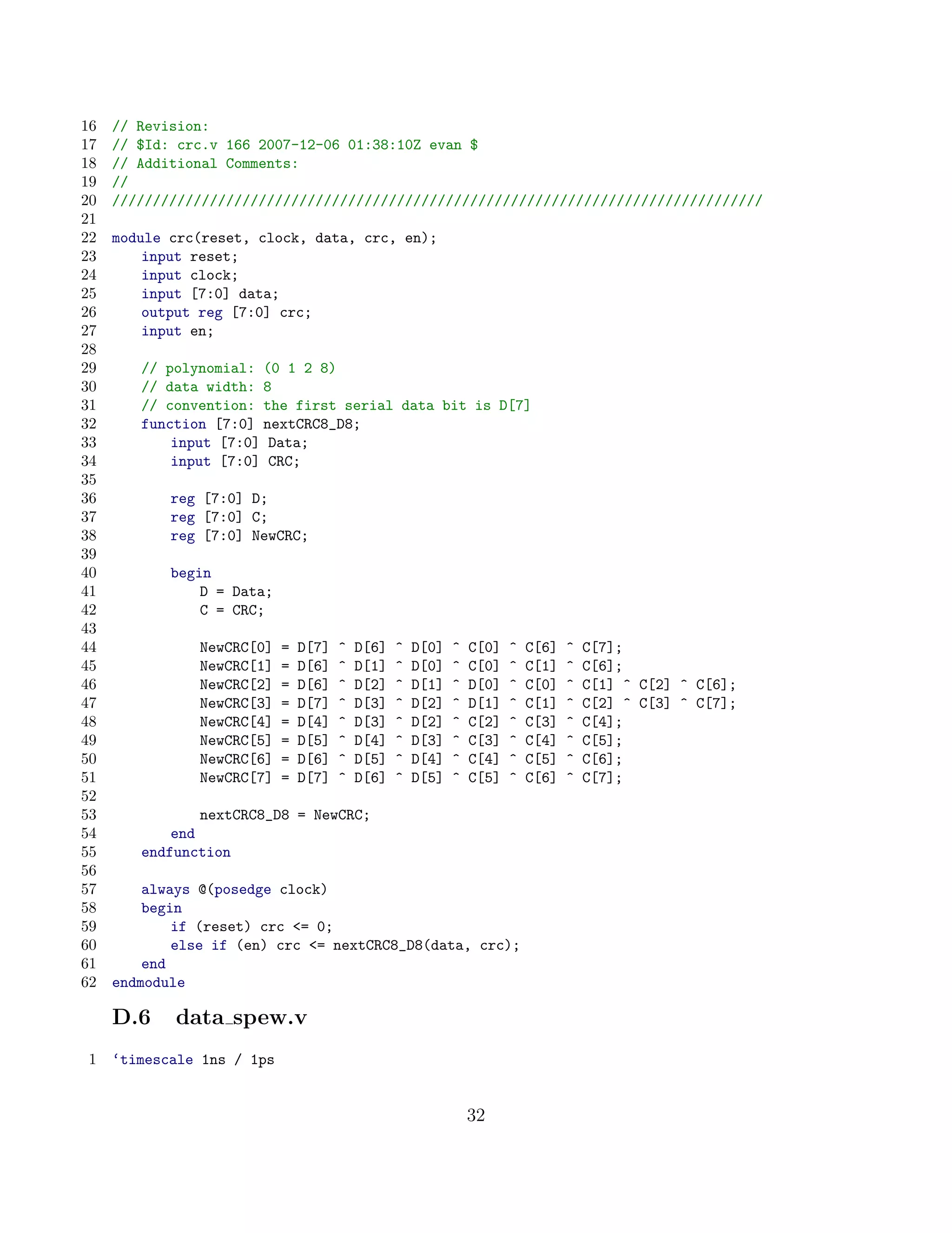 16   // Revision:
17   // $Id: crc.v 166 2007-12-06 01:38:10Z evan $
18   // Additional Comments:
19   //
20   ////////////////////////////////////////////////////////////////////////////////
21
22   module crc(reset, clock, data, crc, en);
23       input reset;
24       input clock;
25       input [7:0] data;
26       output reg [7:0] crc;
27       input en;
28
29      // polynomial: (0 1 2 8)
30      // data width: 8
31      // convention: the first serial data bit is D[7]
32      function [7:0] nextCRC8_D8;
33          input [7:0] Data;
34          input [7:0] CRC;
35
36          reg [7:0] D;
37          reg [7:0] C;
38          reg [7:0] NewCRC;
39
40          begin
41              D = Data;
42              C = CRC;
43
44             NewCRC[0]    =   D[7]   ^   D[6]   ^   D[0]   ^   C[0]   ^   C[6]   ^   C[7];
45             NewCRC[1]    =   D[6]   ^   D[1]   ^   D[0]   ^   C[0]   ^   C[1]   ^   C[6];
46             NewCRC[2]    =   D[6]   ^   D[2]   ^   D[1]   ^   D[0]   ^   C[0]   ^   C[1] ^ C[2] ^ C[6];
47             NewCRC[3]    =   D[7]   ^   D[3]   ^   D[2]   ^   D[1]   ^   C[1]   ^   C[2] ^ C[3] ^ C[7];
48             NewCRC[4]    =   D[4]   ^   D[3]   ^   D[2]   ^   C[2]   ^   C[3]   ^   C[4];
49             NewCRC[5]    =   D[5]   ^   D[4]   ^   D[3]   ^   C[3]   ^   C[4]   ^   C[5];
50             NewCRC[6]    =   D[6]   ^   D[5]   ^   D[4]   ^   C[4]   ^   C[5]   ^   C[6];
51             NewCRC[7]    =   D[7]   ^   D[6]   ^   D[5]   ^   C[5]   ^   C[6]   ^   C[7];
52
53              nextCRC8_D8 = NewCRC;
54          end
55      endfunction
56
57       always @(posedge clock)
58       begin
59           if (reset) crc = 0;
60           else if (en) crc = nextCRC8_D8(data, crc);
61       end
62   endmodule

     D.6    data spew.v
 1   ‘timescale 1ns / 1ps


                                                                 32
 