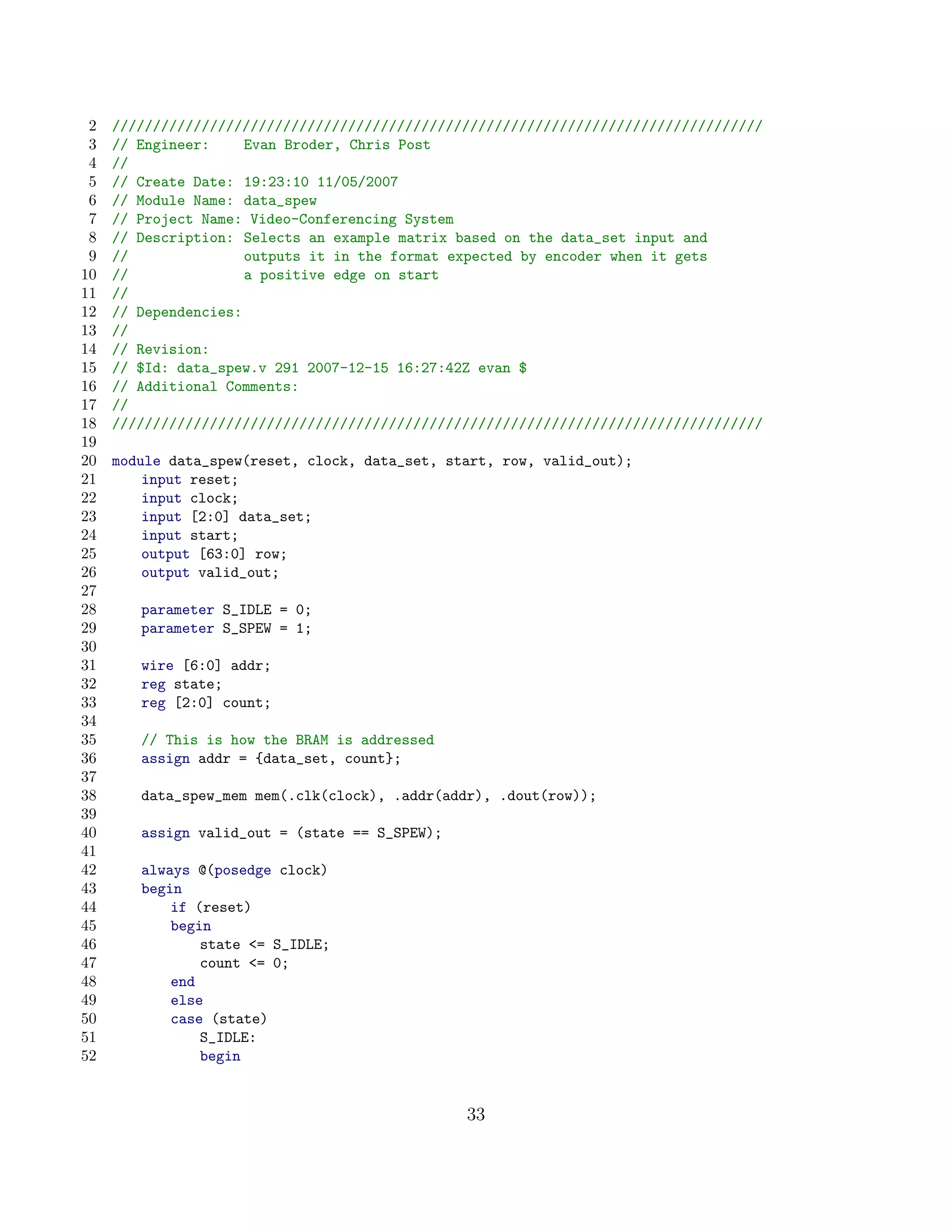 2   ////////////////////////////////////////////////////////////////////////////////
 3   // Engineer:     Evan Broder, Chris Post
 4   //
 5   // Create Date: 19:23:10 11/05/2007
 6   // Module Name: data_spew
 7   // Project Name: Video-Conferencing System
 8   // Description: Selects an example matrix based on the data_set input and
 9   //               outputs it in the format expected by encoder when it gets
10   //               a positive edge on start
11   //
12   // Dependencies:
13   //
14   // Revision:
15   // $Id: data_spew.v 291 2007-12-15 16:27:42Z evan $
16   // Additional Comments:
17   //
18   ////////////////////////////////////////////////////////////////////////////////
19
20   module data_spew(reset, clock, data_set, start, row, valid_out);
21       input reset;
22       input clock;
23       input [2:0] data_set;
24       input start;
25       output [63:0] row;
26       output valid_out;
27
28      parameter S_IDLE = 0;
29      parameter S_SPEW = 1;
30
31      wire [6:0] addr;
32      reg state;
33      reg [2:0] count;
34
35      // This is how the BRAM is addressed
36      assign addr = {data_set, count};
37
38      data_spew_mem mem(.clk(clock), .addr(addr), .dout(row));
39
40      assign valid_out = (state == S_SPEW);
41
42      always @(posedge clock)
43      begin
44          if (reset)
45          begin
46              state = S_IDLE;
47              count = 0;
48          end
49          else
50          case (state)
51              S_IDLE:
52              begin


                                                33
 
