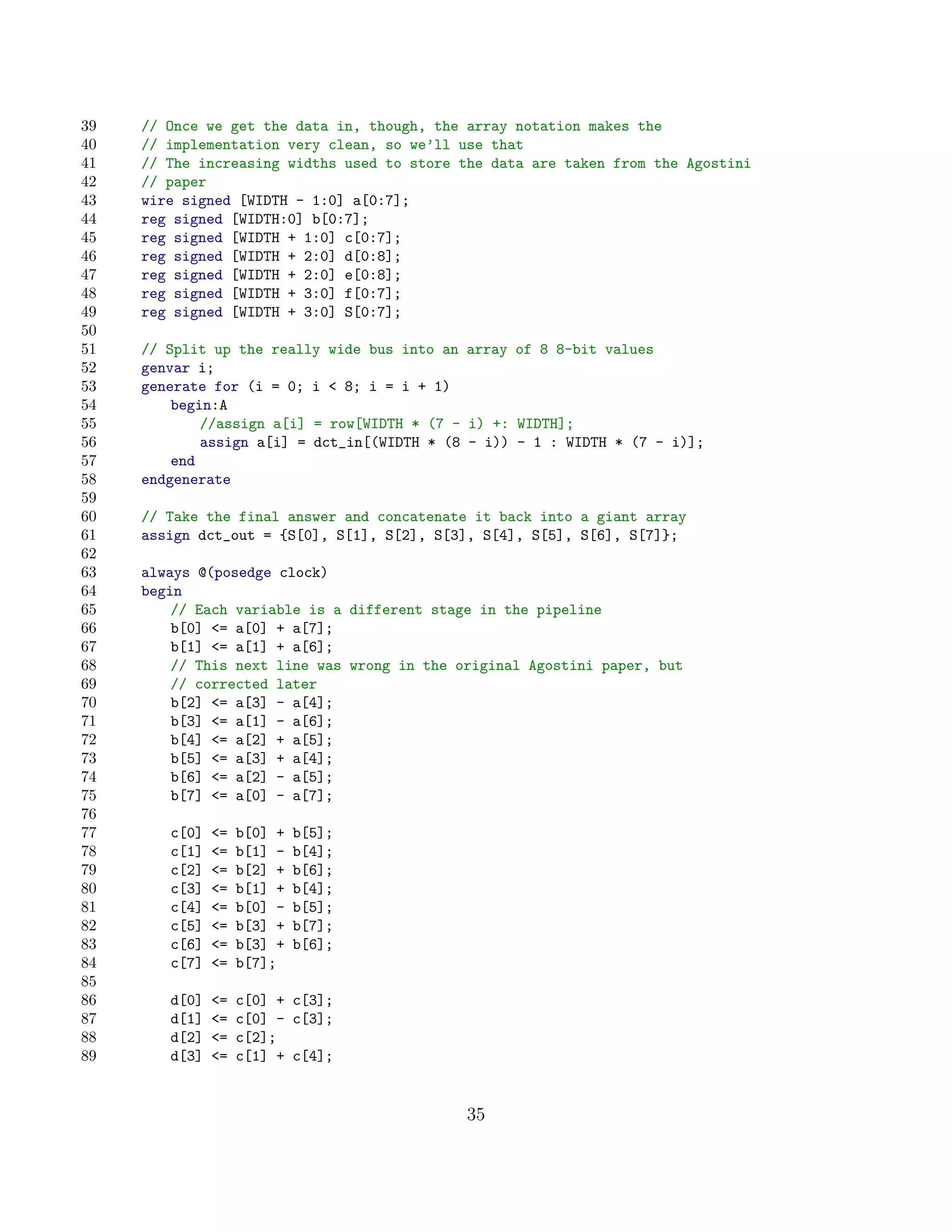 39   // Once we get the data in, though, the array notation makes the
40   // implementation very clean, so we’ll use that
41   // The increasing widths used to store the data are taken from the Agostini
42   // paper
43   wire signed [WIDTH - 1:0] a[0:7];
44   reg signed [WIDTH:0] b[0:7];
45   reg signed [WIDTH + 1:0] c[0:7];
46   reg signed [WIDTH + 2:0] d[0:8];
47   reg signed [WIDTH + 2:0] e[0:8];
48   reg signed [WIDTH + 3:0] f[0:7];
49   reg signed [WIDTH + 3:0] S[0:7];
50
51   // Split up the really wide bus into an array of 8 8-bit values
52   genvar i;
53   generate for (i = 0; i  8; i = i + 1)
54       begin:A
55           //assign a[i] = row[WIDTH * (7 - i) +: WIDTH];
56           assign a[i] = dct_in[(WIDTH * (8 - i)) - 1 : WIDTH * (7 - i)];
57       end
58   endgenerate
59
60   // Take the final answer and concatenate it back into a giant array
61   assign dct_out = {S[0], S[1], S[2], S[3], S[4], S[5], S[6], S[7]};
62
63   always @(posedge clock)
64   begin
65       // Each variable is a different stage in the pipeline
66       b[0] = a[0] + a[7];
67       b[1] = a[1] + a[6];
68       // This next line was wrong in the original Agostini paper, but
69       // corrected later
70       b[2] = a[3] - a[4];
71       b[3] = a[1] - a[6];
72       b[4] = a[2] + a[5];
73       b[5] = a[3] + a[4];
74       b[6] = a[2] - a[5];
75       b[7] = a[0] - a[7];
76
77      c[0]   =   b[0] +   b[5];
78      c[1]   =   b[1] -   b[4];
79      c[2]   =   b[2] +   b[6];
80      c[3]   =   b[1] +   b[4];
81      c[4]   =   b[0] -   b[5];
82      c[5]   =   b[3] +   b[7];
83      c[6]   =   b[3] +   b[6];
84      c[7]   =   b[7];
85
86      d[0]   =   c[0] + c[3];
87      d[1]   =   c[0] - c[3];
88      d[2]   =   c[2];
89      d[3]   =   c[1] + c[4];


                                             35
 