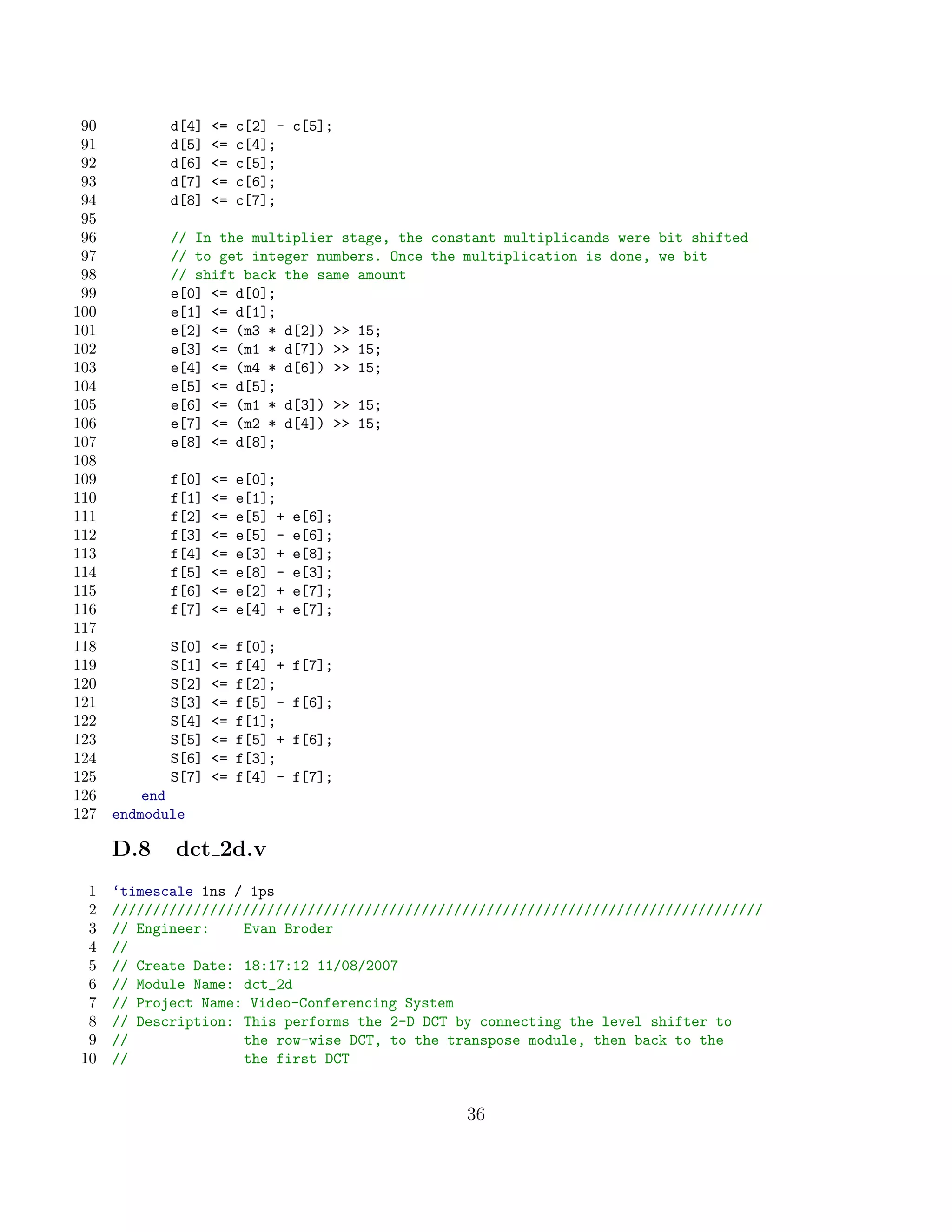 90          d[4]   =   c[2] - c[5];
 91          d[5]   =   c[4];
 92          d[6]   =   c[5];
 93          d[7]   =   c[6];
 94          d[8]   =   c[7];
 95
 96          // In the multiplier stage, the constant multiplicands were bit shifted
 97          // to get integer numbers. Once the multiplication is done, we bit
 98          // shift back the same amount
 99          e[0] = d[0];
100          e[1] = d[1];
101          e[2] = (m3 * d[2])  15;
102          e[3] = (m1 * d[7])  15;
103          e[4] = (m4 * d[6])  15;
104          e[5] = d[5];
105          e[6] = (m1 * d[3])  15;
106          e[7] = (m2 * d[4])  15;
107          e[8] = d[8];
108
109          f[0]   =   e[0];
110          f[1]   =   e[1];
111          f[2]   =   e[5] +   e[6];
112          f[3]   =   e[5] -   e[6];
113          f[4]   =   e[3] +   e[8];
114          f[5]   =   e[8] -   e[3];
115          f[6]   =   e[2] +   e[7];
116          f[7]   =   e[4] +   e[7];
117
118          S[0]   =   f[0];
119          S[1]   =   f[4] +   f[7];
120          S[2]   =   f[2];
121          S[3]   =   f[5] -   f[6];
122          S[4]   =   f[1];
123          S[5]   =   f[5] +   f[6];
124          S[6]   =   f[3];
125          S[7]   =   f[4] -   f[7];
126       end
127   endmodule

      D.8    dct 2d.v
 1    ‘timescale 1ns / 1ps
 2    ////////////////////////////////////////////////////////////////////////////////
 3    // Engineer:    Evan Broder
 4    //
 5    // Create Date: 18:17:12 11/08/2007
 6    // Module Name: dct_2d
 7    // Project Name: Video-Conferencing System
 8    // Description: This performs the 2-D DCT by connecting the level shifter to
 9    //              the row-wise DCT, to the transpose module, then back to the
10    //              the first DCT


                                                 36
 