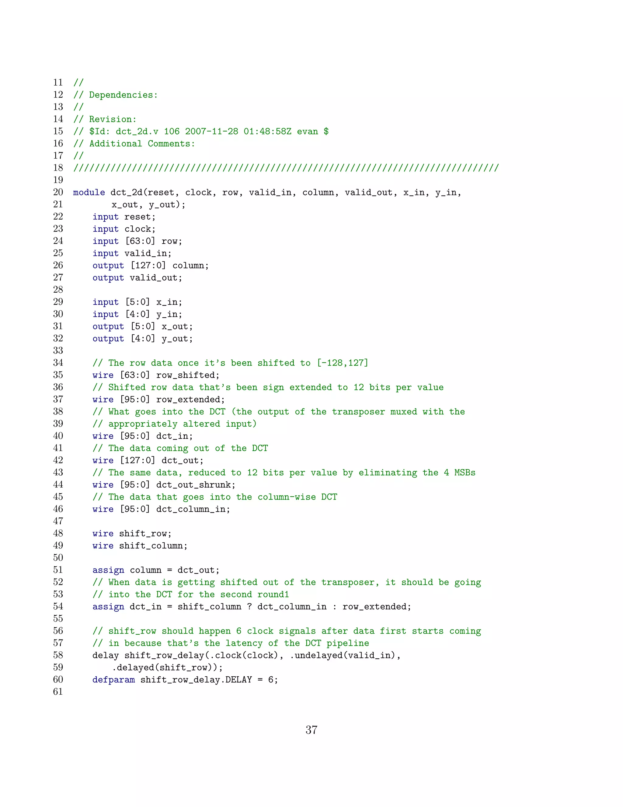 11   //
12   // Dependencies:
13   //
14   // Revision:
15   // $Id: dct_2d.v 106 2007-11-28 01:48:58Z evan $
16   // Additional Comments:
17   //
18   ////////////////////////////////////////////////////////////////////////////////
19
20   module dct_2d(reset, clock, row, valid_in, column, valid_out, x_in, y_in,
21           x_out, y_out);
22       input reset;
23       input clock;
24       input [63:0] row;
25       input valid_in;
26       output [127:0] column;
27       output valid_out;
28
29      input [5:0] x_in;
30      input [4:0] y_in;
31      output [5:0] x_out;
32      output [4:0] y_out;
33
34      // The row data once it’s been shifted to [-128,127]
35      wire [63:0] row_shifted;
36      // Shifted row data that’s been sign extended to 12 bits per value
37      wire [95:0] row_extended;
38      // What goes into the DCT (the output of the transposer muxed with the
39      // appropriately altered input)
40      wire [95:0] dct_in;
41      // The data coming out of the DCT
42      wire [127:0] dct_out;
43      // The same data, reduced to 12 bits per value by eliminating the 4 MSBs
44      wire [95:0] dct_out_shrunk;
45      // The data that goes into the column-wise DCT
46      wire [95:0] dct_column_in;
47
48      wire shift_row;
49      wire shift_column;
50
51      assign column =   dct_out;
52      // When data is   getting shifted out of the transposer, it should be going
53      // into the DCT   for the second round1
54      assign dct_in =   shift_column ? dct_column_in : row_extended;
55
56      // shift_row should happen 6 clock signals after data first starts coming
57      // in because that’s the latency of the DCT pipeline
58      delay shift_row_delay(.clock(clock), .undelayed(valid_in),
59          .delayed(shift_row));
60      defparam shift_row_delay.DELAY = 6;
61


                                                  37
 