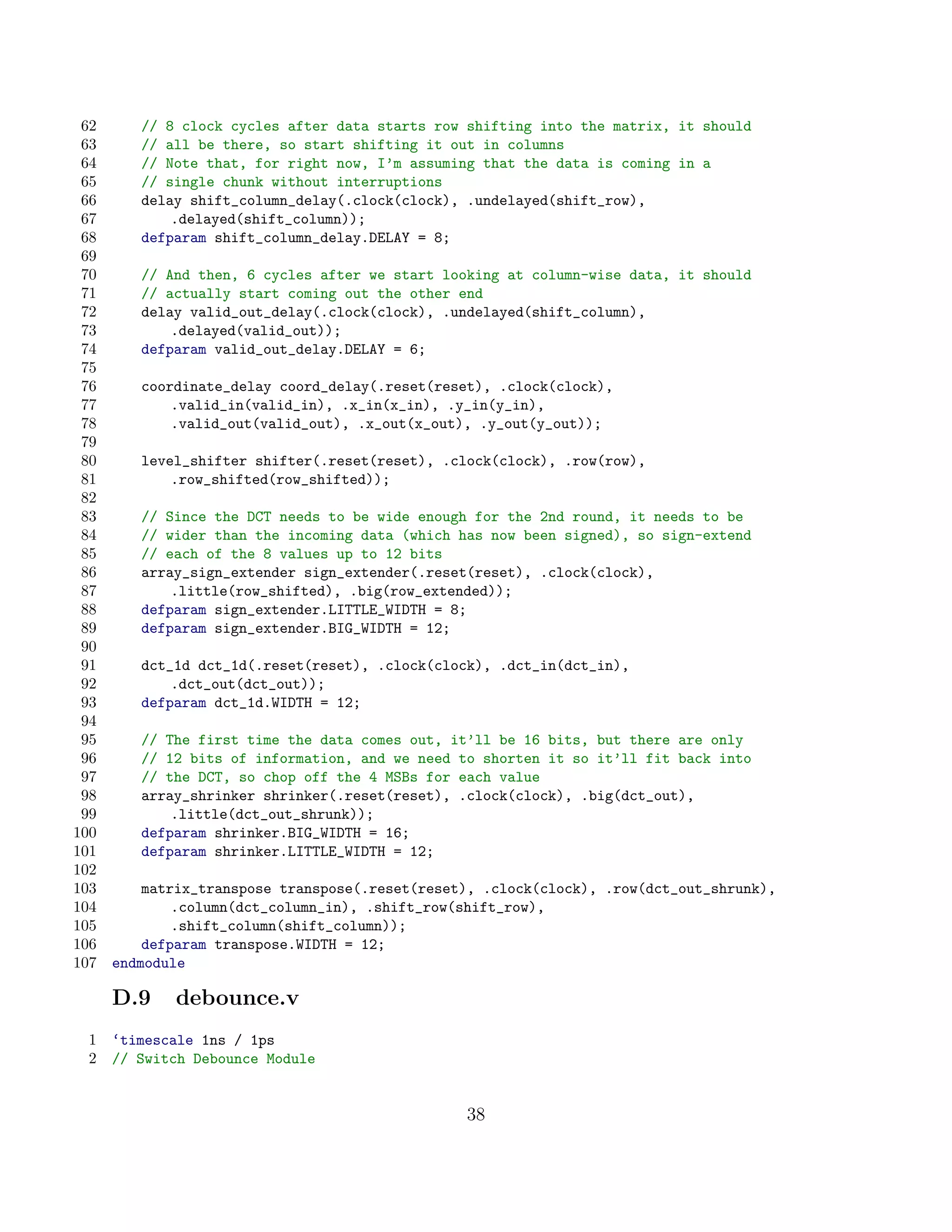 62      // 8 clock cycles after data starts row shifting into the matrix, it should
 63      // all be there, so start shifting it out in columns
 64      // Note that, for right now, I’m assuming that the data is coming in a
 65      // single chunk without interruptions
 66      delay shift_column_delay(.clock(clock), .undelayed(shift_row),
 67          .delayed(shift_column));
 68      defparam shift_column_delay.DELAY = 8;
 69
 70      // And then, 6 cycles after we start looking at column-wise data, it should
 71      // actually start coming out the other end
 72      delay valid_out_delay(.clock(clock), .undelayed(shift_column),
 73          .delayed(valid_out));
 74      defparam valid_out_delay.DELAY = 6;
 75
 76      coordinate_delay coord_delay(.reset(reset), .clock(clock),
 77          .valid_in(valid_in), .x_in(x_in), .y_in(y_in),
 78          .valid_out(valid_out), .x_out(x_out), .y_out(y_out));
 79
 80      level_shifter shifter(.reset(reset), .clock(clock), .row(row),
 81          .row_shifted(row_shifted));
 82
 83      // Since the DCT needs to be wide enough for the 2nd round, it needs to be
 84      // wider than the incoming data (which has now been signed), so sign-extend
 85      // each of the 8 values up to 12 bits
 86      array_sign_extender sign_extender(.reset(reset), .clock(clock),
 87          .little(row_shifted), .big(row_extended));
 88      defparam sign_extender.LITTLE_WIDTH = 8;
 89      defparam sign_extender.BIG_WIDTH = 12;
 90
 91      dct_1d dct_1d(.reset(reset), .clock(clock), .dct_in(dct_in),
 92          .dct_out(dct_out));
 93      defparam dct_1d.WIDTH = 12;
 94
 95      // The first time the data comes out, it’ll be 16 bits, but there are only
 96      // 12 bits of information, and we need to shorten it so it’ll fit back into
 97      // the DCT, so chop off the 4 MSBs for each value
 98      array_shrinker shrinker(.reset(reset), .clock(clock), .big(dct_out),
 99          .little(dct_out_shrunk));
100      defparam shrinker.BIG_WIDTH = 16;
101      defparam shrinker.LITTLE_WIDTH = 12;
102
103       matrix_transpose transpose(.reset(reset), .clock(clock), .row(dct_out_shrunk),
104           .column(dct_column_in), .shift_row(shift_row),
105           .shift_column(shift_column));
106       defparam transpose.WIDTH = 12;
107   endmodule

      D.9    debounce.v
 1    ‘timescale 1ns / 1ps
 2    // Switch Debounce Module


                                                 38
 