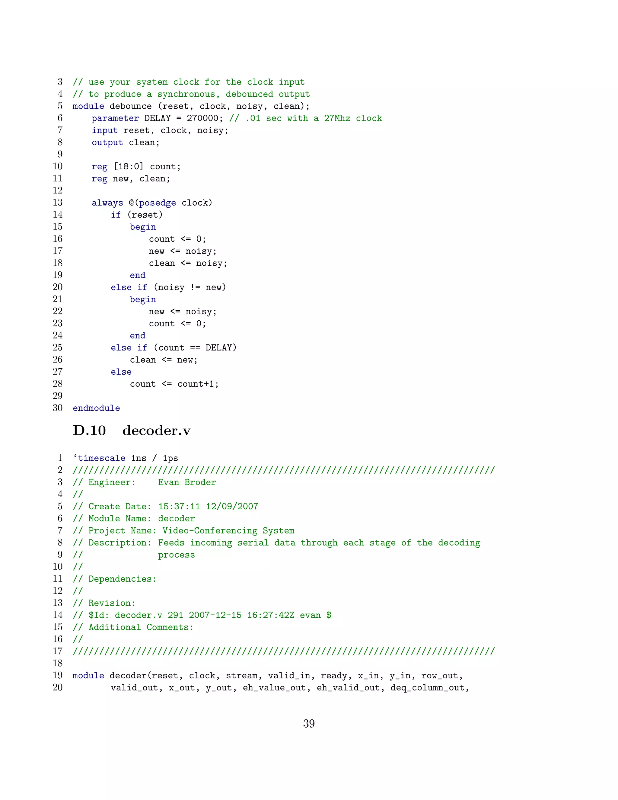 3   // use your system clock for the clock input
 4   // to produce a synchronous, debounced output
 5   module debounce (reset, clock, noisy, clean);
 6       parameter DELAY = 270000; // .01 sec with a 27Mhz clock
 7       input reset, clock, noisy;
 8       output clean;
 9
10      reg [18:0] count;
11      reg new, clean;
12
13      always @(posedge clock)
14          if (reset)
15              begin
16                  count = 0;
17                  new = noisy;
18                  clean = noisy;
19              end
20          else if (noisy != new)
21              begin
22                  new = noisy;
23                  count = 0;
24              end
25          else if (count == DELAY)
26              clean = new;
27          else
28              count = count+1;
29
30   endmodule

     D.10        decoder.v
 1   ‘timescale 1ns / 1ps
 2   ////////////////////////////////////////////////////////////////////////////////
 3   // Engineer:     Evan Broder
 4   //
 5   // Create Date: 15:37:11 12/09/2007
 6   // Module Name: decoder
 7   // Project Name: Video-Conferencing System
 8   // Description: Feeds incoming serial data through each stage of the decoding
 9   //               process
10   //
11   // Dependencies:
12   //
13   // Revision:
14   // $Id: decoder.v 291 2007-12-15 16:27:42Z evan $
15   // Additional Comments:
16   //
17   ////////////////////////////////////////////////////////////////////////////////
18
19   module decoder(reset, clock, stream, valid_in, ready, x_in, y_in, row_out,
20          valid_out, x_out, y_out, eh_value_out, eh_valid_out, deq_column_out,


                                                39
 