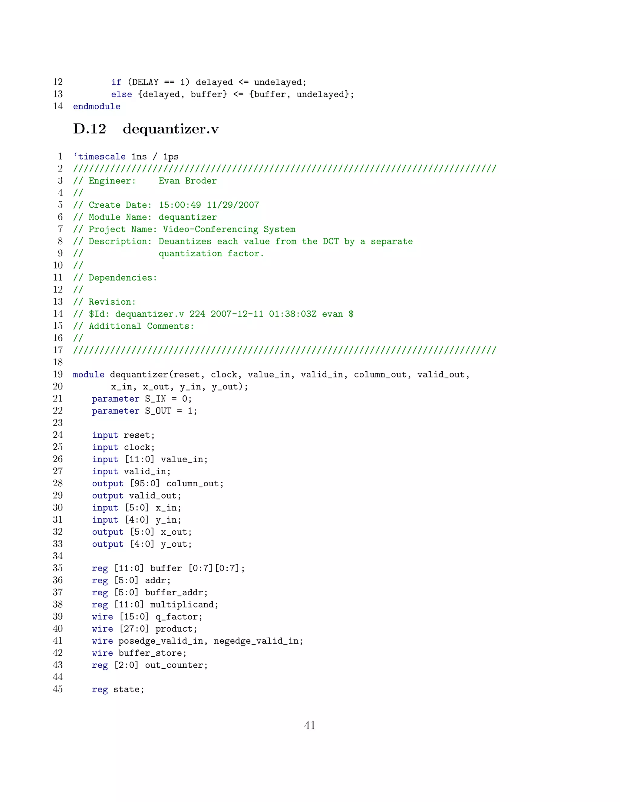 12          if (DELAY == 1) delayed = undelayed;
13          else {delayed, buffer} = {buffer, undelayed};
14   endmodule

     D.12     dequantizer.v
 1   ‘timescale 1ns / 1ps
 2   ////////////////////////////////////////////////////////////////////////////////
 3   // Engineer:     Evan Broder
 4   //
 5   // Create Date: 15:00:49 11/29/2007
 6   // Module Name: dequantizer
 7   // Project Name: Video-Conferencing System
 8   // Description: Deuantizes each value from the DCT by a separate
 9   //               quantization factor.
10   //
11   // Dependencies:
12   //
13   // Revision:
14   // $Id: dequantizer.v 224 2007-12-11 01:38:03Z evan $
15   // Additional Comments:
16   //
17   ////////////////////////////////////////////////////////////////////////////////
18
19   module dequantizer(reset, clock, value_in, valid_in, column_out, valid_out,
20           x_in, x_out, y_in, y_out);
21       parameter S_IN = 0;
22       parameter S_OUT = 1;
23
24      input reset;
25      input clock;
26      input [11:0] value_in;
27      input valid_in;
28      output [95:0] column_out;
29      output valid_out;
30      input [5:0] x_in;
31      input [4:0] y_in;
32      output [5:0] x_out;
33      output [4:0] y_out;
34
35      reg [11:0] buffer [0:7][0:7];
36      reg [5:0] addr;
37      reg [5:0] buffer_addr;
38      reg [11:0] multiplicand;
39      wire [15:0] q_factor;
40      wire [27:0] product;
41      wire posedge_valid_in, negedge_valid_in;
42      wire buffer_store;
43      reg [2:0] out_counter;
44
45      reg state;


                                                   41
 