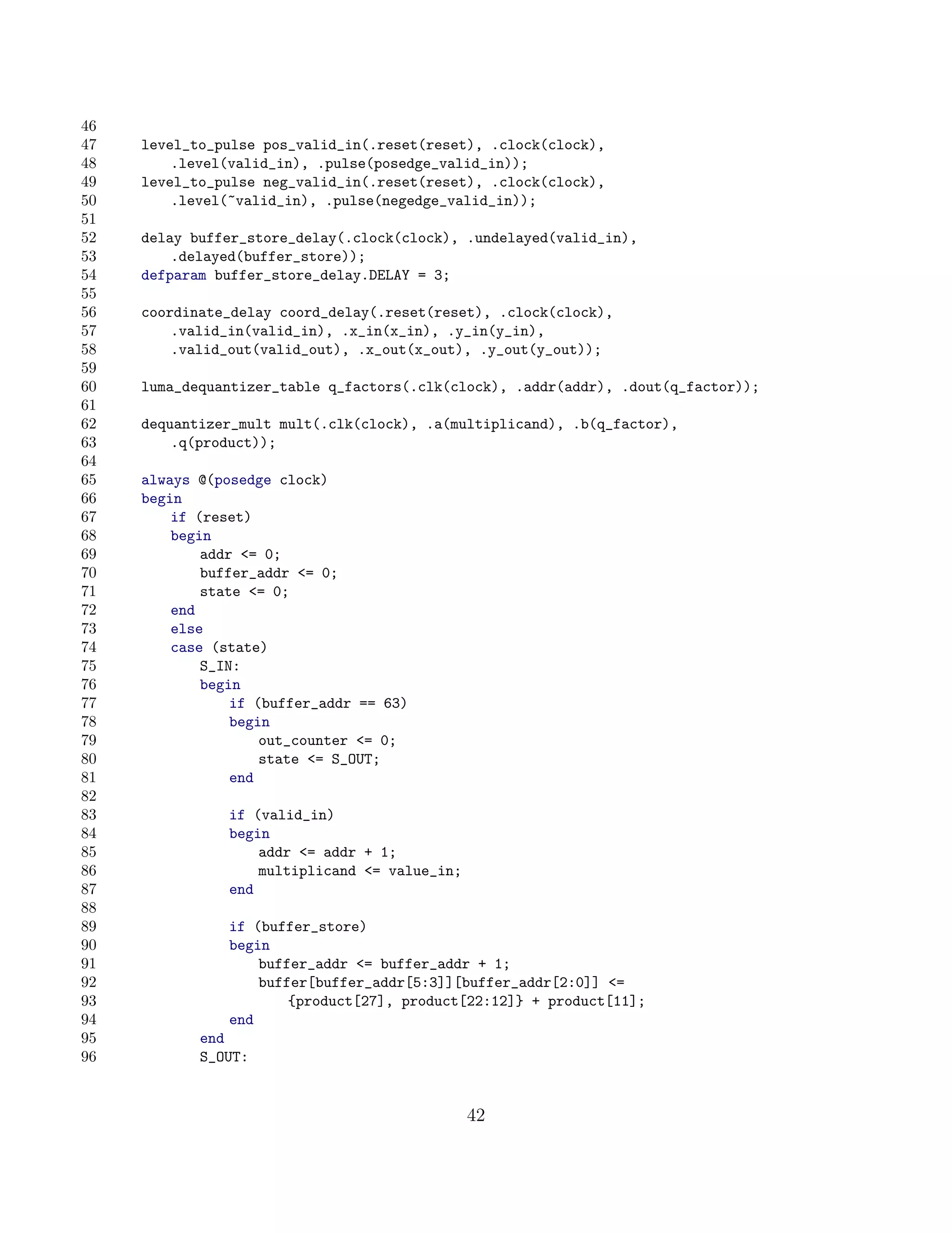 46
47   level_to_pulse pos_valid_in(.reset(reset), .clock(clock),
48       .level(valid_in), .pulse(posedge_valid_in));
49   level_to_pulse neg_valid_in(.reset(reset), .clock(clock),
50       .level(~valid_in), .pulse(negedge_valid_in));
51
52   delay buffer_store_delay(.clock(clock), .undelayed(valid_in),
53       .delayed(buffer_store));
54   defparam buffer_store_delay.DELAY = 3;
55
56   coordinate_delay coord_delay(.reset(reset), .clock(clock),
57       .valid_in(valid_in), .x_in(x_in), .y_in(y_in),
58       .valid_out(valid_out), .x_out(x_out), .y_out(y_out));
59
60   luma_dequantizer_table q_factors(.clk(clock), .addr(addr), .dout(q_factor));
61
62   dequantizer_mult mult(.clk(clock), .a(multiplicand), .b(q_factor),
63       .q(product));
64
65   always @(posedge clock)
66   begin
67       if (reset)
68       begin
69           addr = 0;
70           buffer_addr = 0;
71           state = 0;
72       end
73       else
74       case (state)
75           S_IN:
76           begin
77               if (buffer_addr == 63)
78               begin
79                   out_counter = 0;
80                   state = S_OUT;
81               end
82
83              if (valid_in)
84              begin
85                  addr = addr + 1;
86                  multiplicand = value_in;
87              end
88
89              if (buffer_store)
90              begin
91                  buffer_addr = buffer_addr + 1;
92                  buffer[buffer_addr[5:3]][buffer_addr[2:0]] =
93                      {product[27], product[22:12]} + product[11];
94              end
95          end
96          S_OUT:


                                                42
 